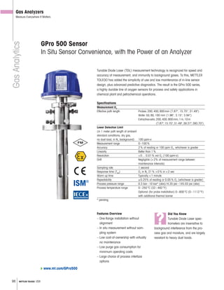 98 METTLER TOLEDO USA
GasAnalytics
GPro 500 Sensor
In Situ Sensor Convenience, with the Power of an Analyzer
Tunable Diode Laser (TDL) measurement technology is recognized for speed and
accuracy of measurement, and immunity to background gases. To this, METTLER
TOLEDO has added the simplicity of use and low maintenance of in-line sensor
design, plus advanced predictive diagnostics. The result is the GPro 500 series,
a highly durable line of oxygen sensors for process and safety applications in
chemical plant and petrochemical operations.
Specifications
Measurement O2
Effective path length Probes:200,400,800mm (7.87", 15.75", 31.49")
Wafer:50,80,100 mm (1.96", 3.15", 3.94")
Extractivecells:200,400,800mm,1m,10m
(7.87",15.75",31.49",39.37",393.70")
Lower Detection Limit
(in 1 meter path length at ambient
standard conditions, dry gas,
no dust load, in N2
background) 100 ppm-v
Measurement range 0–100%
Accuracy 2% of reading or 100 ppm O2
, whichever is greater
Linearity Better than 1%
Resolution <0…0.01% vol O2
(100 ppm-v)
Drift Negligible (<2% of measurement range between
maintenance intervals)
Sampling rate 1 second
Response time (T90
) O2
in N2
21% >0% in <2 sec
Warm up time Typically <1 minute
Repeatability ±0.25% of reading or 0.05% O2
(whichever is greater)
Process pressure range 0.3 bar–10 bar* (abs)/4.35 psi–145.03 psi (abs)
Process temperature range 0–250°C (32–482°F)
Optional (for probe installation) 0–600°C (0–1112°F)
with additional thermal barrier
* pending
Gas Analyzers
Measure Everywhere It Matters
?
Did You Know
Tunable Diode Laser spec-
trometers are insensitive to
background interference from the pro-
cess gas and moisture, and are largely
resistant to heavy dust loads.
Features Overview
– One- ange installation without
alignment
– In situ measurement without sam-
pling system
– Low cost-of-ownership with virtually
no maintenance
– Low purge gas consumption for
minimum operating costs
– Large choice of process interface
options
www.mt.com/GPro500
 