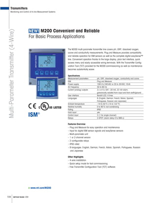 104 METTLER TOLEDO USA
M200 Convenient and Reliable
For Basic Process Applications
The M200 multi-parameter transmitter line covers pH, ORP, dissolved oxygen,
ozone and conductivity measurements. Plug and Measure provides compatibility
and reliable operation for ISM sensors as well as the complete digital easySense™
line. Convenient operation thanks to the large display, plain text interface, quick
access menu and easily accessible wiring terminals. With the Transmitter Config-
uration Tool (TCT) provided for the M200 commissioning as well as maintenance
becomes substantially easier.
Specifications
Measurement parameters pH, ORP, dissolved oxygen, conductivity and ozone
ISM Plug and Measure
Power supply 100V to 240VAC or 20 to 30VDC,10VA
AC Frequency 50 to 60 Hz
Current (analog) outputs 2× or 4× 0/4 –20 mA, 22 mA alarm,
galvanically isolated from input and from earth/ground
User interface Backlit LCD, 4 lines
Languages 8 (English, German, French, Italian, Spanish,
Portuguese, Russian and Japanese)
Ambient temperature –10 to 50°C (14 to 122°F)
Relative humidity 0 to 95% non-condensing
Rating IP65
Hold input yes
Control input 2 (1 for single channel)
Relays 2-SPDT (alarm delay 0 to 999 s)
Features Overview
– Plug and Measure for easy operation and maintenance
– Input for digital ISM sensor signals and easySense sensors
– Multi-parameter unit
– 1 or 2-channel version
– 2 configurable relays
– IP65 rated
– 8 languages: English, German, French, Italian, Spanish, Portuguese, Russian
and Japanese
Other Highlights
– 4-wire installation
– Quick setup mode for fast commissioning
– Free Transmitter Configuration Tool (TCT) software
Transmitters
Monitoring and Control of In-line Measurement SystemsMulti-ParameterTransmitter(4-Wire)
www.mt.com/M200
 