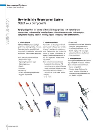 8 METTLER TOLEDO USA
How to Build a Measurement System
Select Your Components
1. Sensor selection
METTLER TOLEDO sensors are high
performance and long lasting. However,
the proper selection should be made
according to the application and process
environment to which it will be exposed.
Basic selection considerations are:
– Measurement range
– Operating temperature range
– Operating pressure
– Length
– Accuracy
– Cable plug
– Built-in temperature compensation
– Hygienic requirements
– Power supply
– Process environment with waterproof
rating and agency certi cations
– Customer conveniences such as
backlit display, multi languages,
password protection, touchscreen
– Area classification
3. Housing selection
Housings hold the sensor while provid-
ing contact with the process medium.
Basic selection considerations are:
– Sensor compatibility
– Housing design: Stationary for
sensor protection; retractable for
safely with-drawing the sensor with
out process shutdown
2. Transmitter selection
Transmitters are the components that
communicate to the user and translate
a sensor’s readings into measurement
units. The transmitter also transfers the
data to the process control system. A
variety of transmitters are available to
suit each application and functional
requirement.
Basic selection considerations are:
– Available functionalities e.g. PID
control, number of digital and analog
inputs and outputs, data logging, etc.
– Communication protocol HART™,
PROFIBUS™, FOUNDATION eldbus
– Display
– 2- or 4-wire
SystemSelection
Measurement Systems
The Perfect System for Your Loop
For proper operation and optimal performance in your process, each element of your
measurement system must be carefully chosen. A complete measurement system requires
components including a sensor, housing, process connection, cable and transmitter.
 
