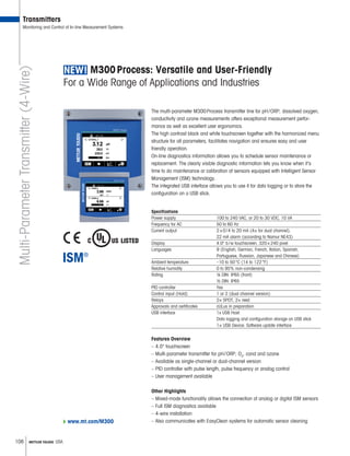 108 METTLER TOLEDO USA
M300 Process: Versatile and User-Friendly
For a Wide Range of Applications and Industries
The multi-parameter M300 Process transmitter line for pH / ORP, dissolved oxygen,
conductivity and ozone measurements offers exceptional measurement perfor-
mance as well as excellent user ergonomics.
The high contrast black and white touchscreen together with the harmonized menu
structure for all parameters, facilitates navigation and ensures easy and user
friendly operation.
On-line diagnostics information allows you to schedule sensor maintenance or
replacement. The clearly visible diagnostic information lets you know when it’s
time to do maintenance or calibration of sensors equipped with Intelligent Sensor
Management (ISM) technology.
The integrated USB interface allows you to use it for data logging or to store the
configuration on a USB stick.
Specifications
Power supply	 100 to 240 VAC, or 20 to 30 VDC, 10 VA
Frequency for AC	 50 to 60 Hz
Current output	 2 × 0 / 4 to 20 mA (4× for dual channel),
22 mA alarm (according to Namur NE43)
Display 	 4.0" b / w touchscreen, 320 × 240 pixel
Languages 	 9 (English, German, French, Italian, Spanish,
­Portuguese, Russian, Japanese and Chinese)
Ambient temperature 	 –10 to 50 °C (14 to 122 °F)
Relative humidity	 0 to 95% non-condensing
Rating	 ¼ DIN: IP65 (front)
½ DIN: IP65
PID controller	 Yes
Control input (Hold)	 1 or 2 (dual channel version)
Relays	2× SPDT, 2× reed
Approvals and certificates	 cULus in preparation
USB interface	 1x USB Host:
Data logging and configuration storage on USB stick
1× USB Device: Software update interface
Features Overview
–	4.0" touchscreen
–	Multi-parameter transmitter for pH / ORP, O2
, cond and ozone
–	Available as single-channel or dual-channel version
–	PID controller with pulse length, pulse frequency or analog control
–	User management available
Other Highlights
–	Mixed-mode functionality allows the connection of analog or digital ISM sensors
–	Full ISM diagnostics available
–	4-wire installation
–	Also communicates with EasyClean systems for automatic sensor cleaning
Transmitters
Monitoring and Control of In-line Measurement SystemsMulti-ParameterTransmitter(4-Wire)
www.mt.com/M300
 