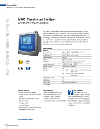 112 METTLER TOLEDO USA
www.mt.com/M400
M400: Versatile and Intelligent
Advanced Process Control
The M400 transmitter series offers advanced ISM functionalities with Plug and
Measure feature and sensor diagnostics tools. This multi-parameter transmitter
covers pH/ORP, dissolved oxygen, gas phase oxygen (amperometric and TDL
technology), conductivity and dissolved carbon dioxide measurements. The M400
is a single-channel (mixed-mode input) unit and accepts either conventional
(analog) sensors or ISM sensors. The M400 transmitter is the state-of-the-art
transmitter for your most demanding applications.
Specifications
General
Power supply 100 to 240VAC, or 20 to 30VDC, 10VA
Frequency for AC 50 to 60Hz
Current output 4×0/4 to 20mA, 22mA alarm
Service interface USB port
Display Backlit LCD, 4 lines
Languages 8 (English, German, French, Italian, Spanish,
Portuguese, Russian and Japanese)
Ambient temperature –10 to 50°C (14 to 122°F)
Relative humidity 0 to 95% non-condensing
Rating IP65
Approvals Type 1, 2, 3: cFMus Class I Division 2, ATEX Zone 2,
NEPSI Zone 2
Type 1 Cond Ind: cFMus Class I Division 2,
ATEX Zone 2*
PID process controller Yes
Hold input Yes
Control input Yes
Alarm contact Yes (alarm delay 0 to 999s)
* In progress
Features Overview
– Advanced ISM functionalities
– Single-channel with multi-parameter
ability
– Mixed-mode input (ISM or conven-
tional sensors)
– 6 output relays
– 4 current outputs
– PID controller with pulse length, pulse
frequency or analog control
Transmitters
Monitoring and Control of In-line Measurement SystemsMulti-ParameterTransmitter(4-Wire)
?
Did You Know
With tools such as the
Dynamic Lifetime Indicator,
Time To Maintenance and Adaptive
Calibration Timer, ISM technology on
the M400 offers true predictive mainte-
nance, resulting in fewer unscheduled
shutdowns.
Other Highlights
– Plug and Measure functionality
– CIP/SIP/Autoclaving counter
– Dynamic Lifetime Indication
– Adaptive Calibration Timer
– Quick set up mode for fast installation
 