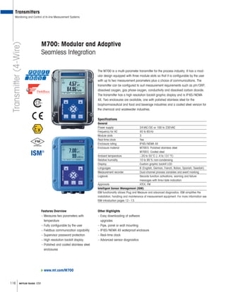 116 METTLER TOLEDO USA
www.mt.com/M700
M700: Modular and Adaptive
Seamless Integration
The M700 is a multi-parameter transmitter for the process industry. It has a mod-
ular design equipped with three module slots so that it is configurable by the user
with up to two measurement parameters plus a choice of communications. The
transmitter can be configured to suit measurement requirements such as pH/ORP,
dissolved oxygen, gas phase oxygen, conductivity and dissolved carbon dioxide.
The transmitter has a high resolution backlit graphic display and is IP65/NEMA
4X. Two enclosures are available, one with polished stainless steel for the
biopharmaceutical and food and beverage industries and a coated steel version for
the chemical and wastewater industries.
Specifications
General
Power supply 24VAC/DC or 100 to 230VAC
Frequency for AC 45 to 65Hz
Module slots 3
Real-time clock Yes
Enclosure rating IP65/NEMA 4X
Enclosure material M700S: Polished stainless steel
M700C: Coated steel
Ambient temperature –20 to 55°C (–4 to 131°F)
Relative humidity 10 to 95% non-condensing
Display Custom graphic backlit LCD
Languages 6 (English, German, French, Italian, Spanish, Swedish)
Measurement recorder Dual-channel process variables and event marking
Logbook Records function activations, warning and failure
messages with time/date indication
Approvals ATEX, FM
Intelligent Sensor Management (ISM)
ISM functionality allows Plug and Measure and advanced diagnostics. ISM simplifies the
installation, handling and maintenance of measurement equipment. For more information see
ISM introduction pages 12–13.
Features Overview
– Measures two parameters with
temperature
– Fully configurable by the user
– Fieldbus communication capability
– Supervisor password protection
– High resolution backlit display
– Polished and coated stainless steel
enclosures
Transmitters
Monitoring and Control of In-line Measurement Systems
Other Highlights
– Easy downloading of software
upgrades
– Pipe, panel or wall mounting
– IP65/NEMA 4X waterproof enclosure
– Real-time clock
– Advanced sensor diagnostics
Transmitter(4-Wire)
 