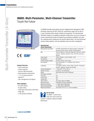120 METTLER TOLEDO USA
www.mt.com/M800
Transmitters
Monitoring and Control of In-line Measurement Systems
M800: Multi-Parameter, Multi-Channel Transmitter
Touch the Future
The M800 transmitter series features premium Intelligent Sensor Management (ISM)
technology measuring pH/ORP, optical DO, amperometric oxygen (DO as well as
O2
gas), dissolved carbon dioxide, turbidity and conductivity. The multi-parameter
transmitter accepts any compatible combination of ISM sensors. Up to four channels of
process measurement provides immediate Plug and Measure installation and opera-
tion, predictive sensor maintenance and dynamic lifetime status. The color touchscreen
ensures intuitive operation, with user selectable control and alarm management.
Specifications
General Specification
Measurement parameters pH/ORP, amperometric and optical oxygen, conductivity,
dissolved carbon dioxide, turbidity and temperature
ISM Plug and Measure, advanced diagnostics (Dynamic Lifetime
Indicator, Adaptive Calibration Timer, CIP/SIP counter etc.),
iMonitor
Power supply 100 to 240VAC, or 20 to 30VDC, 12VA
AC frequency 50 to 60Hz
Current (analog) outputs 8×0/4 to 20mA, 22mA alarm
User interface Color touchscreen 5.7, resolution 320×240 px,
256 colors
Languages 10 (English, German, French, Italian, Spanish, Portuguese,
Russian, Japanese, Korean and Chinese)
Ambient temperature –10 to 50°C (14 to 122°F)
Relative humidity 0 to 95%, non-condensing
Rating IP66 (when back cover is attached)
PID process controller 2
Hold input Yes
Control input Yes
Analog input Yes
Alarm contact Yes (alarm delay 0 to 999s)
Measuring range Parameter and sensor depending
Measuring accuracy ±1 digit (sensor depending)
Measuring repeatability ±1 digit (sensor depending)
Measuring resolution Auto/0.001/0.01/0.1/1 (can be selected)
Features Overview
– Color touchscreen
– Intuitive operation
– Premium ISM functionality
– Multi-parameter measurement
– 1-/2-/4-channel versions
– iMonitor™
– User management and logbook
Multi-ParameterTransmitter(4-Wire)
Other Highlights
– 8 current outputs
– 8 output relays
– Traffic light coded sensor information
– IP66 rated
– 2 PID process controllers
?
Did You Know
The M800 1-channel trans-
mitter with mixed mode func-
tionality. It supports analog and digital
ISM sensors.
 