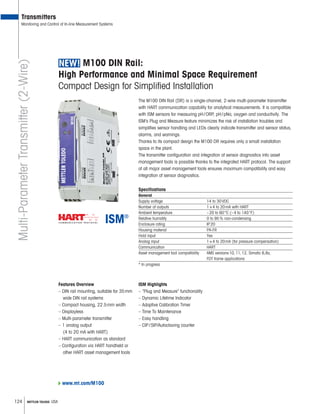 124 METTLER TOLEDO USA
Transmitters
Monitoring and Control of In-line Measurement Systems
M100 DIN Rail:
High Performance and Minimal Space Requirement
Compact Design for Simplified Installation
Multi-ParameterTransmitter(2-Wire)
The M100 DIN Rail (DR) is a single-channel, 2-wire multi-parameter transmitter
with HART communication capability for analytical measurements. It is compatible
with ISM sensors for measuring pH/ORP, pH/pNa, oxygen and conductivity. The
ISM’s Plug and Measure feature minimizes the risk of installation troubles and
simpli es sensor handling and LEDs clearly indicate transmitter and sensor status,
alarms, and warnings.
Thanks to its compact design the M100 DR requires only a small installation
space in the plant.
The transmitter con guration and integration of sensor diagnostics into asset
management tools is possible thanks to the integrated HART protocol. The support
of all major asset management tools ensures maximum compatibility and easy
integration of sensor diagnostics.
Specifications
General
Supply voltage 14 to 30VDC
Number of outputs 1×4 to 20mA with HART
Ambient temperature –20 to 60°C (–4 to 140°F)
Relative humidity 0 to 95% non-condensing
Enclosure rating IP20
Housing material PA-FR
Hold input Yes
Analog input 1×4 to 20mA (for pressure compensation)
Communication HART
Asset management tool compatibility AMS versions10,11,12, Simatic 6,8x,
FDT frame applications
* In progress
Features Overview
– DIN rail mounting, suitable for 35mm
wide DIN rail systems
– Compact housing, 22.5mm width
– Displayless
– Multi-parameter transmitter
– 1 analog output
(4 to 20 mA with HART)
– HART communication as standard
– Configuration via HART handheld or
other HART asset management tools
ISM Highlights
– ”Plug and Measure” functionality
– Dynamic Lifetime Indicator
– Adaptive Calibration Timer
– Time To Maintenance
– Easy handling
– CIP/SIP/Autoclaving counter
www.mt.com/M100
 