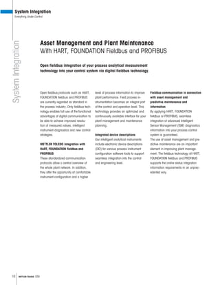 10 METTLER TOLEDO USA
SystemIntegration
System Integration
Everything Under Control
Asset Management and Plant Maintenance
With HART, FOUNDATION Fieldbus and PROFIBUS
Open fieldbus integration of your process analytical measurement
technology into your control system via digital fieldbus technology.
Open fieldbus protocols such as HART,
FOUNDATION fieldbus and PROFIBUS
are currently regarded as standard in
the process industry. Only fieldbus tech-
nology enables full use of the functional
advantages of digital communication to
be able to achieve improved resolu-
tion of measured values, intelligent
instrument diagnostics and new control
strategies.
METTLER TOLEDO integration with
PROFIBUS
These standardized communication
protocols allow a central overview of
the whole plant network. In addition,
they offer the opportunity of comfortable
instrument configuration and a higher
level of process information to improve
plant performance. Field process in-
strumentation becomes an integral part
of the control and operation level. This
technology provides an optimized and
continuously available interface for your
plant management and maintenance
planning.
Integrated device descriptions
Our intelligent analytical instruments
include electronic device descriptions
(DD) for various process instrument
configuration software tools to support
seamless integration into the control
and engineering level.
Fieldbus communication in connection
with asset management and
predictive maintenance and
information
By applying HART, FOUNDATION
fieldbus or PROFIBUS, seamless
integration of advanced Intelligent
Sensor Management (ISM) diagnostics
information into your process control
system is guaranteed.
The use of asset management and pre-
dictive maintenance are an important
element in improving plant manage-
ment. The fieldbus technology of HART,
FOUNDATION fieldbus and PROFIBUS
supports the online status integration
information requirements in an unprec-
edented way.
 