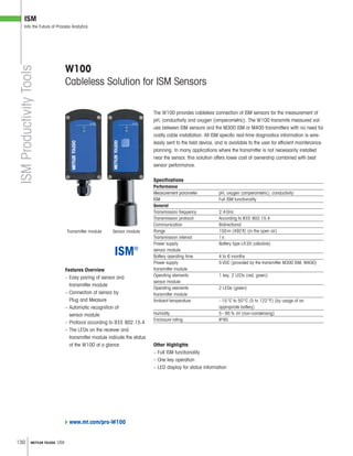 130 METTLER TOLEDO USA
ISM
Into the Future of Process Analytics
ISMProductivityTools
Features Overview
– Easy pairing of sensor and
transmitter module
– Connection of sensor by
Plug and Measure
– Automatic recognition of
sensor module
– Protocol according to IEEE 802.15.4
– The LEDs on the receiver and
transmitter module indicate the status
of the W100 at a glance
The W100 provides cableless connection of ISM sensors for the measurement of
pH, conductivity and oxygen (amperometric). The W100 transmits measured val-
ues between ISM sensors and the M300 ISM or M400 transmitters with no need for
costly cable installation. All ISM specific real-time diagnostics information is wire-
lessly sent to the field device, and is available to the user for efficient maintenance
planning. In many applications where the transmitter is not necessarily installed
near the sensor, this solution offers lower cost of ownership combined with best
sensor performance.
Specifications
Performance
Measurement parameter pH, oxygen (amperometric), conductivity
ISM Full ISM functionality
General
Transmission frequency 2.4GHz
Transmission protocol According to IEEE 802.15.4
Communication Bidirectional
Range 150m (492ft) (in the open air)
Transmission interval 1s
Power supply Battery type LR20 (alkaline)
sensor module
Battery operating time 4 to 6 months
Power supply 5VDC (provided by the transmitter M300 ISM, M400)
transmitter module
Operating elements 1 key, 2 LEDs (red, green)
sensor module
Operating elements 2 LEDs (green)
transmitter module
Ambient temperature –15°C to 50°C (5 to 122°F) (by usage of an
appropriate battery)
Humidity 5–95% rH (non-condensing)
Enclosure rating IP65
W100
Cableless Solution for ISM Sensors
Transmitter module
Other Highlights
– Full ISM functionality
– One key operation
– LED display for status information
www.mt.com/pro-W100
Sensor module
 