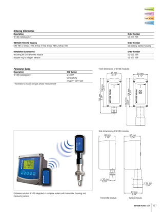 131METTLER TOLEDO USA
54 mm
2.13''
54 mm
2.13''
106mm
4.17''
106mm
4.17''
129mm
5.08''
173.2mm
6.82''
60 mm
2.36''
60 mm
2.36''
л 20 mm
0.79''
л 34 mm
1.34''
67 mm
2.64''
Biopharma
Chemical
Food  Bev.
Wastewater
Ordering Information
Description Order Number
W100 Cableless Kit 52 003 746
METTLER TOLEDO Housing Order Number
InFit 761e, InTrac 777e, InTrac 779e, InTrac 797e, InTrac 785 see catalog section housing
Installation Accessories Order Number
Mounting kit for transmitter module 52 003 759
Adapter ring for oxygen sensors 52 003 758
Cableless solution W100 integrated in complete system with transmitter, housing and
measuring sensor.
Front dimensions of W100 modules
Side dimensions of W100 modules
Transmitter module Sensor module
Parameter Guide
Description ISM Sensor
W100 Cableless Kit pH/ORP
Conductivity
Oxygen* ppm/ppb
* Available for liquid and gas phase measurement
 