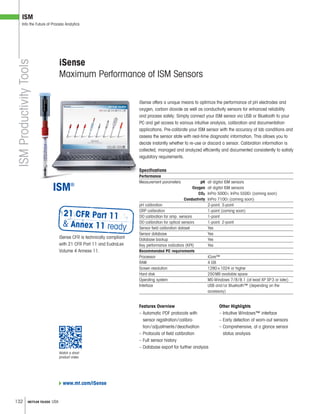132 METTLER TOLEDO USA
ISM
Into the Future of Process Analytics
Features Overview
– Automatic PDF protocols with
sensor registration/calibra-
tion/adjustments/deactivation
– Protocols of field calibration
– Full sensor history
– Database export for further analysis
iSense offers a unique means to optimize the performance of pH electrodes and
oxygen, carbon dioxide as well as conductivity sensors for enhanced reliability
and process safety. Simply connect your ISM sensor via USB or Bluetooth to your
PC and get access to various intuitive analysis, calibration and documentation
applications. Pre-calibrate your ISM sensor with the accuracy of lab conditions and
assess the sensor state with real-time diagnostic information. This allows you to
decide instantly whether to re-use or discard a sensor. Calibration information is
collected, managed and analyzed efficiently and documented consistently to satisfy
regulatory requirements.
Specifications
Performance
Measurement parameters pH all digital ISM sensors
Oxygen all digital ISM sensors
CO2 InPro 5000i; InPro 5500i (coming soon)
Conductivity InPro 7100i (coming soon)
pH calibration 2-point, 3-point
ORP calibration 1-point (coming soon)
DO calibration for amp. sensors 1-point
DO calibration for optical sensors 1-point, 2-point
Sensor field calibration dataset Yes
Sensor database Yes
Database backup Yes
Key performance indicators (KPI) Yes
Recommended PC requirements
Processor iCore™
RAM 4 GB
Screen resolution 1280×1024 or higher
Hard disk 250MB available space
Operating system MS-Windows 7/8/8.1 (at least XP SP3 or later)
Interface USB and/or Bluetooth™ (depending on the
accessory)
iSense
Maximum Performance of ISM Sensors
ISMProductivityTools
Other Highlights
– Intuitive Windows™ interface
– Early detection of worn-out sensors
– Comprehensive, at a glance sensor
status analysis
www.mt.com/iSense
iSense CFR is technically compliant
with 21 CFR Part 11 and EudraLex
Volume 4 Annexe 11.
Watch a short
product video
 