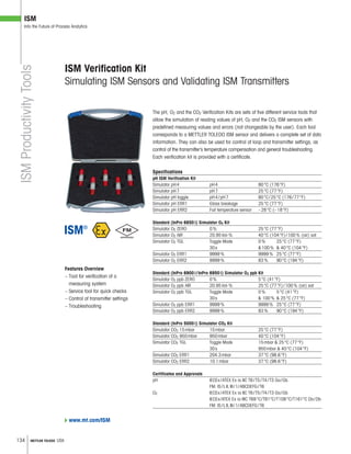 134 METTLER TOLEDO USA
ISM
Into the Future of Process Analytics
Features Overview
– Tool for verification of a
measuring system
– Service tool for quick checks
– Control of transmitter settings
– Troubleshooting
The pH, O2 and the CO2 Verification Kits are sets of five different service tools that
allow the simulation of reading values of pH, O2 and the CO2 ISM sensors with
predefined measuring values and errors (not changeable by the user). Each tool
corresponds to a METTLER TOLEDO ISM sensor and delivers a complete set of data
information. They can also be used for control of loop and transmitter settings, as
control of the transmitter’s temperature compensation and general troubleshooting.
Each verification kit is provided with a certificate.
Specifications
pH ISM Verification Kit
Simulator pH4 pH4 80°C (176°F)
Simulator pH7 pH7 25°C (77°F)
Simulator pH toggle pH4/pH7 80°C/25°C (176/77°F)
Simulator pH ERR1 Glass breakage 25°C (77°F)
Simulator pH ERR2 Fail temperature sensor –28°C (–18°F)
Standard (InPro 6850i) Simulator O2 Kit
Simulator O2 ZERO 0% 25°C (77°F)
Simulator O2 AIR 20.95Vol-% 40°C (104°F)/100% (air) sat
Simulator O2 TGL Toggle Mode 0% 25°C (77°F)
30s 100%  40°C (104°F)
Simulator O2 ERR1 9999% 9999% 25°C (77°F)
Simulator O2 ERR2 9999% 83% 90°C (194°F)
Standard (InPro 6900i/InPro 6950i) Simulator O2 ppb Kit
Simulator O2 ppb ZERO 0% 5°C (41°F)
Simulator O2 ppb AIR 20.95Vol-% 25°C (77°F)/100% (air) sat
Simulator O2 ppb TGL Toggle Mode 0% 5°C (41°F)
30s  100%  25°C (77°F)
Simulator O2 ppb ERR1 9999% 9999% 25°C (77°F)
Simulator O2 ppb ERR2 9999% 83% 90°C (194°F)
Standard (InPro 5000i) Simulator CO2 Kit
Simulator CO2 15mbar 15mbar 25°C (77°F)
Simulator CO2 950mbar 950mbar 40°C (104°F)
Simulator CO2 TGL Toggle Mode 15mbar  25°C (77°F)
30s 950mbar  40°C (104°F)
Simulator CO2 ERR1 204.3mbar 37°C (98.6°F)
Simulator CO2 ERR2 10.1mbar 37°C (98.6°F)
Certificates and Approvals
pH IECEx/ATEX Ex ia IIC T6/T5/T4/T3 Ga/Gb
FM: IS/I,II,III/1/ABCDEFG/T6
O2 IECEx/ATEX Ex ia IIC T6/T5/T4/T3 Ga/Gb
IECEx/ATEX Ex ia IIIC T69°C/T81°C/T109°C/T161°C Da/Db
FM: IS/I,II,III/1/ABCDEFG/T6
ISM Verification Kit
Simulating ISM Sensors and Validating ISM Transmitters
ISMProductivityTools
www.mt.com/ISM
 