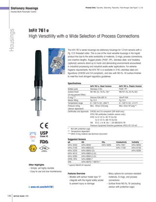 140 METTLER TOLEDO USA
Housings
Stationary Housings
Flexible Multi-Parameter Control
InFit 761e
High Versatility with a Wide Selection of Process Connections
The InFit 761e series housings are stationary housings for 12mm sensors with a
Pg 13.5 threaded collar. This is one of the most versatile housings in the Ingold
product line due to the wide availability of materials, O-rings, process connections,
and insertion lengths. Rugged plastic (PVDF, PP), stainless steel, and Hastelloy
(optional) versions stand up to harsh and demanding environments encountered
in industrial processing and industrial waste water applications. For extreme
hygienic requirements, the InFit 761e is available in 316L stainless steel con-
figurations (EHEDG and 3A compliant), and also with N5/Ra 16 surface finishes
to meet the most stringent regulatory guidelines.
Specifications
InFit 761e, Steel Version InFit 761e, Plastic Version
Wetted parts Stainless 316L PVDF, PP
Surface finish N5/N5 (Ra 16/Ra 16)* N6/N7 (Ra 32/Ra 63)
(O-ring groove/Other)
O-ring*** Silicone-FDA-USP VI Viton®-FDA
Sensor fitting Pg13.5 Pg13.5
Temperature range 0–140°C/32–284°F 0–100°C/32–212°F
Pressure rating Max. 16bar/232psig Max. 6bar/87psig**
(Sensor dependent)
Certificates and Approvals EHEDG and 3A compliant (CIP shaft only)
ATEX/FM certificates (metallic version only):
ATEX: Ex II 1/2 G c IIC TX Ga/Gb
Ex II 1/2 D c IIIC TX Da/Db
FM: IS Cl. I, II, III, Div 1, GR ABCDEFG/T6
Pressure Equipment Directive guidelines (PED) 97/23/eC
* Not with protective cage
** Temperature dependent
*** Other O-ring material see technical document
Suggested Sensors
pH DO CO2 Conductivity Turbidity
InPro 3030 InPro 6050 InPro 5000 InPro 7001 InPro 8050
InPro 3100 InPro 6800(G) InPro 7100 InPro 8100
InPro 3250 InPro 6850i(G) InPro 8200
InPro 4010 InPro 6900(i)(G)
InPro 4260 InPro 6950(i)(G)
DPAS, DPA InPro 6880i*
DXK InPro 6870i*/6970i*
* special Retrofit Kit requiredOther Highlights
– Simple, yet highly durable
– Easy-to-use and low maintenance
Features Overview
– Models with sensor holder type C
integrate with the Ingold safety socket
to prevent injury or damage
– Many options for corrosion-resistant
materials, O-rings, and process
connections
– Surface finish N5/Ra 16 (excluding
version with protective cage)
Process Entry: Top-entry, Side-entry, Pipe-entry, Flow-through (see Figure 1 p. 9)
www.mt.com/InFit761
USP
Class VI
®
 