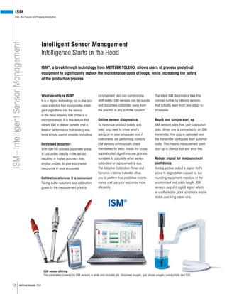 12 METTLER TOLEDO USA
ISM
Into the Future of Process Analytics
ISM®
, a breakthrough technology from METTLER TOLEDO, allows users of process analytical
equipment to significantly reduce the maintenance costs of loops, while increasing the safety
of the production process.
What exactly is ISM?
It is a digital technology for in-line pro-
cess analytics that incorporates intelli-
gent algorithms into the sensor.
In the head of every ISM probe is a
microprocessor. It is this feature that
allows ISM to deliver benefits and a
level of performance that analog sys-
tems simply cannot provide, including:
Increased accuracy
With ISM the process parameter value
is calculated directly in the sensor,
resulting in higher accuracy than
analog probes, to give you greater
assurance in your processes.
Calibration wherever it is convenient
Taking buffer solutions and calibration
gases to the measurement point is
inconvenient and can compromise
staff safety. ISM sensors can be quickly
and accurately calibrated away from
the process in any suitable location.
Online sensor diagnostics
To maximize product quality and
yield, you need to know what’s
going on in your processes and if
instruments are performing correctly.
ISM sensors continuously check
themselves for wear. Inside the probe,
sophisticated algorithms use process
variables to calculate when sensor
calibration or replacement is due.
The Adaptive Calibration Timer and
Dynamic Lifetime Indicator allow
you to perform true predictive mainte-
nance and use your resources more
efficiently.
The latest ISM diagnostics take this
concept further by offering sensors
that actually learn from and adapt to
processes.
Rapid and simple start up
ISM sensors store their own calibration
data. When one is connected to an ISM
transmitter, this data is uploaded and
the transmitter configures itself automat-
ically. This means measurement point
start up is always fast and error free.
Robust signal for measurement
confidence
Analog probes output a signal that’s
prone to degradation caused by sur-
rounding equipment, moisture in the
environment and cable length. ISM
sensors output a digital signal which
is unaffected by plant conditions and is
stable over long cable runs.
ISM–IntelligentSensorManagement
Intelligent Sensor Management
Intelligence Starts in the Head
ISM sensor offering
The parameters covered by ISM sensors is wide and includes pH, dissolved oxygen, gas phase oxygen, conductivity and TOC.
 