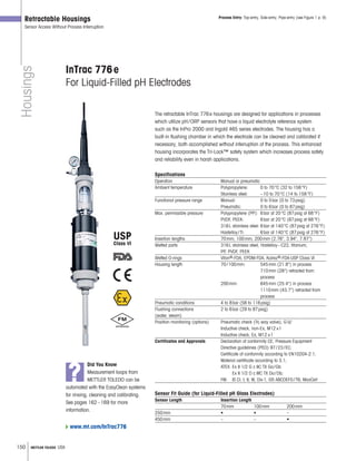 150 METTLER TOLEDO USA
USP
Class VI
Housings
Retractable Housings
Sensor Access Without Process Interruption
InTrac 776e
For Liquid-Filled pH Electrodes
The retractable InTrac 776e housings are designed for applications in processes
which utilize pH/ORP sensors that have a liquid electrolyte reference system
such as the InPro 2000 and Ingold 465 series electrodes. The housing has a
built-in flushing chamber in which the electrode can be cleaned and calibrated if
necessary, both accomplished without interruption of the process. This enhanced
housing incorporates the Tri-Lock™ safety system which increases process safety
and reliability even in harsh applications.
Specifications
Operation Manual or pneumatic
Ambient temperature Polypropylene: 0 to 70°C (32 to 158°F)
Stainless steel: –10 to 70°C (14 to 158°F)
Functional pressure range Manual: 0 to 5bar (0 to 73psig)
Pneumatic: 0 to 6bar (0 to 87psig)
Max. permissible pressure Polypropylene (PP): 6bar at 20°C (87psig at 68°F)
PVDF, PEEK: 6bar at 20°C (87psig at 68°F)
316L stainless steel: 6bar at 140°C (87psig at 276°F)
Hastelloy/Ti: 6bar at 140°C (87psig at 276°F)
Insertion lengths 70mm, 100mm, 200mm (2.76, 3.94, 7.87)
Wetted parts 316L stainless steel, Hastelloy–C22, titanium,
PP, PVDF, PEEK
Wetted O-rings Viton®-FDA, EPDM-FDA, Kalrez®-FDA-USP Class VI
Housing length 70/100mm: 545mm (21.8) in process
710mm (28) retracted from
process
200mm: 645mm (25.4) in process
1110mm (43.7) retracted from
process
Pneumatic conditions 4 to 8bar (58 to 116psig)
Flushing connections 2 to 6bar (29 to 87psig)
(water, steam)
Position monitoring (options) Pneumatic check (3 2 way valve), G1 8
Inductive check, non-Ex, M12×1
Inductive check, Ex, M12×1
Certificates and Approvals Declaration of conformity CE; Pressure Equipment
Directive guidelines (PED) 97/23/EC;
Certificate of conformity according to EN10204-2.1;
Material certificate according to 3.1;
ATEX: Ex II 1/2 G c IIC TX Ga/Gb
Ex II 1/2 D c IIIC TX Da/Db;
FM: IS Cl. I, II, III, Div1, GR ABCDEFG/T6; MaxCert
Sensor Fit Guide (for Liquid-Filled pH Glass Electrodes)
Sensor Length Insertion Length
70mm 100mm 200mm
250mm • • –
450mm – – •
Process Entry: Top-entry, Side-entry, Pipe-entry (see Figure 1 p. 9)
?
Did You Know
Measurement loops from
METTLER TOLEDO can be
automated with the EasyClean systems
for rinsing, cleaning and calibrating.
See pages 162–169 for more
information.
www.mt.com/InTrac776
 