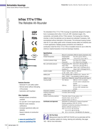 152 METTLER TOLEDO USA
Housings
Retractable Housings
Sensor Access Without Process Interruption
InTrac 777e/779e
The Reliable All-Rounder
The retractable InTrac 777e/779e housings are specifically designed for applica-
tions in processes which utilize 12mm pH, ORP, dissolved oxygen, CO2,
conductivity, and turbidity (InTrac 779e) sensors. The housing has a flushing
chamber in which the electrode can be cleaned and calibrated if necessary, both
accomplished without interruption of the process. This enhanced housing incorpo-
rates the Tri-Lock safety system which increases process safety and reliability even
in harsh applications. Multiple process connections and materials of
construction make the InTrac 777e/779e an excellent choice for use in either the
chemical, biopharmaceutical or food and beverage industries.
Specifications
Operation Manual or pneumatic (295mm version pneumatic only)
Ambient temperature Polypropylene: 0 to 70°C (32 to 158°F)
Stainless steel: –10 to 70°C (14 to 158°F)
Functional pressure range Manual: 0 to 5bar (0 to 73psig)
Pneumatic: 0 to 16bar (0 to 232psig)
Max. permissible pressure Polypropylene (PP): 6bar/20°C (87psig/68°F)
PVDF, PEEK: 6bar/20°C (87psig/68°F)
316L stainless steel: 16bar/140°C (232psig/276°F)
Hastelloy/Ti: 16bar/140°C (232psig/276°F)
Insertion lengths 70mm, 100mm, 200mm, 295mm
(2.76, 3.94, 7.87, 11.61)
Wetted parts 316L stainless steel, Hastelloy-C22*, titanium, PP*,
PVDF*, PEEK*, * not available for 295mm version
Wetted O-rings Viton®-FDA, EPDM-FDA, Kalrez®-FDA and USP Class VI
Housing length 70/100mm: 360mm (14.2) in process
515mm (20.3) retracted from
process
200mm: 460mm (18.1) in process
915mm (36) retracted from
process
Pneumatic conditions 4 to 8bar (58 to 116psig)
Flushing connections 2 to 6bar (29 to 87psig)
(water, steam)
Position monitoring (options) Pneumatic check (3 2 way valve), G1 8
Inductive check, non-Ex, M12×1
Inductive check, Ex, M12×1
Certificates and Approvals Declaration of conformity CE; Pressure Equipment
Directive guidelines (PED) 97/23/EC;
Certificate of conformity according to EN10204-2.1;
Material certificate according to 3.1;
ATEX: Ex II 1/2 G c IIC TX Ga/Gb
Ex II 1/2 D c IIIC TX Da/Db;
FM: IS Cl. I, II, III, Div1, GR ABCDEFG/T6; MaxCert
Process Entry: Top-entry, Side-entry, Pipe-entry (see Figure 1 p. 9)
Features Overview
– Advanced Tri-Lock safety system
– Remove sensor without interrupting
of the process
– Automation with EasyClean
Other Highlights
– Multiple process connections
available
– For use with 12mm Ingold sensors
– MaxCert covers necessary
certifications
– Increased operational safety and
reliability
– Several materials of construction
available
?
Did You Know
Measurement loops from METTLER TOLEDO can be automated with the
EasyClean systems for rinsing, cleaning and calibrating. See pages
162–169 for more information.
www.mt.com/InTrac777
www.mt.com/InTrac779
USP
Class VI
 