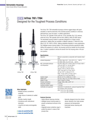 156 METTLER TOLEDO USA
Housings
Retractable Housings
Sensor Access Without Process Interruption
InTrac 781/784
Designed for the Toughest Process Conditions
The InTrac 781/784 retractable housings combine rugged design with great
versatility to meet the demands of the harshest process conditions in chemical,
petrochemical, pulp and paper, or utilities applications.
The InTrac 781 operates mainly with the 12mm diameter (Pg 13.5) sensors,
while the InTrac 784 operates with the InPro 2000(i)/465 pH/ORP sensor.
The retractable housing material is specially designed for a range of harsh
applications. Wetted parts are available in different materials (1.4404/SS 316L;
Alloy C-22, PP; PVDF or PEEK), offering installation flexibility in many applications.
The intelligent sensor locking system in the housing enhances operational safety.
Without the presence of a sensor, the housing cannot be inserted into the process.
Also, it makes it possible to remove the sensor from the housing when in the ser-
vice position.
Specifications
Operation Manual or pneumatic or pneumatic with inductive check
back
Ambient temperature SS 316L, Alloy C-22: –10 to 70°C (14…158°F)
PP, PVDF, PEEK: 0 to 70°C (32…158°F)
Max. permissible pressure SS 316L, Alloy C-22: 16 bar/120°C or 10 bar/140°C
and temperature (232 psi/248°F or 145 psi/284°F
PP: 4 bar/60°C or 2 bar/70°C
(58 psi/140°F or 29 psi/158°F)
PVDF: 6 bar/90°C or 4 bar/100°C
(87 psi/194°F or 58 psi/212°F)
PEEK: 10 bar/100°C or 6 bar/120°C
(145 psi/212°F or 87 psi/248°F)
Insertion length 80 mm (3.15) or 280 mm (11.02)
Wetted parts SS 316L, Alloy C-22, PP, PVDF, PEEK or PVDF
Wetted O-rings Viton®, Kalrez® or EPDM
Process connections Flanges: DIN or AISI, or NPT 1¼
Pneumatic condition 4 to 6 bar
Flushing condition (water) 1 to 6 bar
Certificates and approvals Declaration of conformity CE; pressure Equipment Direc-
tive Guideline (PED) 97/23/EC
ATEX: Ex II 1/2 G c IIC TX Ga/Gb
Ex II 1/2 D c IIIC TX Da/Db
Process Entry: Top-entry, Side-entry, Pipe-entry (see Figure 1 p. 9)
Other Highlights
– Multiple process connections
available
– Large choice of materials for wetted
parts
– Variable insertion length
– Compliance with international
standards
– Long life and easily exchangeable
seals
Features Overview
– Highly efficient cleaning chamber
– Intelligent sensor locking system to
prevent unintentional removal of the
sensor
– Integrated sensor protective cage to
protect the sensor in cases of fast
process flow
– Specially designed drive train allows
sensor retraction from high process
pressures and temperatures
– Automated sensor cleaning with
EasyClean
www.mt.com/InTrac781
www.mt.com/InTrac784
InTrac 781 InTrac 784
Watch a short
product video
 