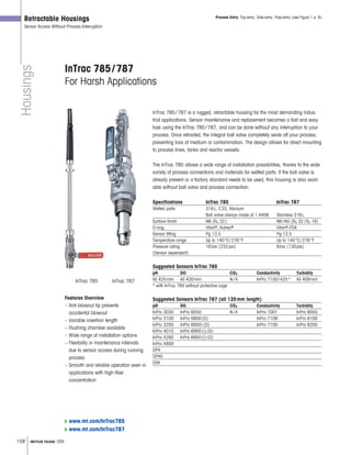 158 METTLER TOLEDO USA
Housings
Retractable Housings
Sensor Access Without Process Interruption
InTrac 785/787
For Harsh Applications
Process Entry: Top-entry, Side-entry, Pipe-entry (see Figure 1 p. 9)
Features Overview
– Anti-blowout tip prevents
accidental blowout
– Variable insertion length
– Flushing chamber available
– Wide range of installation options
– Flexibility in maintenance intervals
due to sensor access during running
process
– Smooth and reliable operation even in
applications with high fiber
concentration
InTrac 785 InTrac 787
InTrac 785/787 is a rugged, retractable housing for the most demanding indus-
trial applications. Sensor maintenance and replacement becomes a fast and easy
task using the InTrac 785/787, and can be done without any interruption to your
process. Once retracted, the integral ball valve completely seals off your process,
preventing loss of medium or contamination. The design allows for direct mounting
to process lines, tanks and reactor vessels.
The InTrac 785 allows a wide range of installation possibilities, thanks to the wide
variety of process connections and materials for wetted parts. If the ball valve is
already present or a factory standard needs to be used, this housing is also avail-
able without ball valve and process connection.
Specifications InTrac 785 InTrac 787
Wetted parts 316L, C22, titanium
Ball valve always made of 1.4408 Stainless 316L
Surface finish N6 (Ra 32) N6/N5 (Ra 32 /Ra 16)
O-ring Viton®, Kalrez® Viton®-FDA
Sensor fitting Pg 13.5 Pg 13.5
Temperature range Up to 140°C/276°F Up to 140°C/276°F
Pressure rating 16bar (232psi) 9bar (130psi)
(Sensor dependent)
Suggested Sensors InTrac 785
pH DO CO2 Conductivity Turbidity
All 425mm All 420mm N /A InPro 7100/425* All 409mm
* with InTrac 785 without protective cage
Suggested Sensors InTrac 787 (all 120mm length)
pH DO CO2 Conductivity Turbidity
InPro 3030 InPro 6050 N /A InPro 7001 InPro 8050
InPro 3100 InPro 6800(G) InPro 7108 InPro 8100
InPro 3250 InPro 6850i(G) InPro 7100 InPro 8200
InPro 4010 InPro 6900(i)(G)
InPro 4260 InPro 6950(i)(G)
InPro 4800
DPA
DPAS
DXK
www.mt.com/InTrac785
www.mt.com/InTrac787
 
