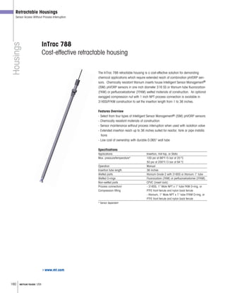 160 METTLER TOLEDO USA
Housings
Retractable Housings
Sensor Access Without Process Interruption
InTrac 788
Cost-effective retractable housing
The InTrac 788 retractable housing is a cost-effective solution for demanding
chemical applications which require extended reach of combination pH/ORP sen-
sors. Chemically resistant titanium inserts house Intelligent Sensor Management®
(ISM) pH/ORP sensors in one inch diameter 316 SS or titanium tube fluorocarbon
(FKM) or perfluoroelastomer (FFKM) wetted materials of construction. An optional
swagged compression nut with 1 inch NPT process connection is available in
316SS/FFKM construction to set the insertion length from 1 to 36 inches.
Features Overview
- Select from four types of Intelligent Sensor Management® (ISM) pH/ORP sensors
- Chemically resistant materials of construction
- Sensor maintenance without process interruption when used with isolation valve
- Extended insertion reach up to 36 inches suited for reactor, tank or pipe installa
tions
- Low cost of ownership with durable 0.065 wall tube
Specifications
Applications Insertion, Hot-tap, or Static
Max. pressure/temperature* 100 psi at 68°F/5 bar at 20°C
50 psi at 200°F/3 bar at 94°C
Operation Manual
Insertion tube length 36 inches
Wetted parts titanium Grade 2 with 316SS or titanium 1 tube
Wetted O-rings Fluorocarbon (FKM) or perfluoroelastomer (FFKM)
Non-wetted parts CPVC (insert lock)
Process connection/ - 316SS, 1 Male NPT x 1 tube FKM O-ring, or
Compression fitting PTFE front ferrule and nylon back ferrule
- titanium, 1 Male NPT x 1 tube FFKM O-ring, or
PTFE front ferrule and nylon back ferrule
* Sensor dependent
www.mt.com
 