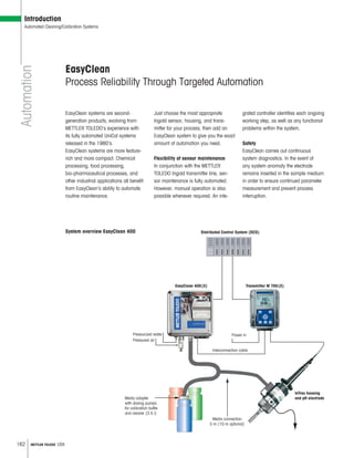 162 METTLER TOLEDO USA
EasyClean
Process Reliability Through Targeted Automation
EasyClean systems are second-
generation products, evolving from
METTLER TOLEDO’s experience with
its fully automated UniCal systems
released in the 1980’s.
EasyClean systems are more feature-
rich and more compact. Chemical
processing, food processing,
bio-pharmaceutical processes, and
other industrial applications all benefit
from EasyClean’s ability to automate
routine maintenance.
Just choose the most appropriate
Ingold sensor, housing, and trans-
mitter for your process, then add an
EasyClean system to give you the exact
amount of automation you need.
Flexibility of sensor maintenance
In conjunction with the METTLER
TOLEDO Ingold transmitter line, sen-
sor maintenance is fully automated.
However, manual operation is also
possible whenever required. An inte-
grated controller identifies each ongoing
working step, as well as any functional
problems within the system.
Safety
EasyClean carries out continuous
system diagnostics. In the event of
any system anomaly the electrode
remains inserted in the sample medium
in order to ensure continued parameter
measurement and prevent process
interruption.
System overview EasyClean 400
Automation
Introduction
Automated Cleaning/Calibration Systems
Media adapter
with dosing pumps
for calibration buffer
and cleaner (3.5 l)
Media connection
5 m (10 m optional)
Power inPressurized water
Pressured air
InTrac housing
and pH electrode
Transmitter M 700(X)EasyClean 400(X)
Distributed Control System (DCS)
Interconnection cable
 