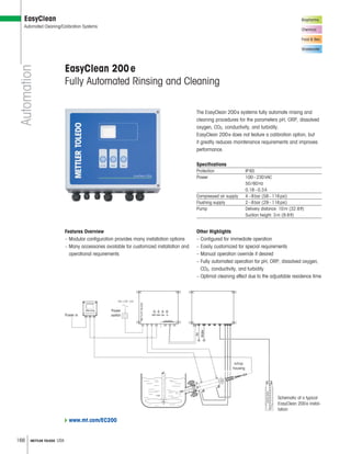 166 METTLER TOLEDO USA
Biopharma
Chemical
Food  Bev.
Wastewater
Automation
EasyClean
Automated Cleaning/Calibration Systems
The EasyClean 200e systems fully automate rinsing and
cleaning procedures for the parameters pH, ORP, dissolved
oxygen, CO2, conductivity, and turbidity.
EasyClean 200e does not feature a calibration option, but
it greatly reduces maintenance requirements and improves
performance.
Specifications
Protection IP65
Power 100–230VAC
50/60Hz
0.18–0.3A
Compressed air supply 4–8bar (58–116psi)
Flushing supply 2–8bar (29–116psi)
Pump Delivery distance: 10m (32.8ft)
Suction height: 3m (9.8ft)
EasyClean 200e
Fully Automated Rinsing and Cleaning
Other Highlights
– Configured for immediate operation
– Easily customized for special requirements
– Manual operation override if desired
– Fully automated operation for pH, ORP, dissolved oxygen,
CO2, conductivity, and turbidity
– Optimal cleaning effect due to the adjustable residence time
Schematic of a typical
EasyClean 200e instal-
lation
Power in
Power
switch
InTrac
housing
Air
Water
METTLERTOLEDO
EasyClean
M400
METTLERTOLEDO
Features Overview
– Modular configuration provides many installation options
– Many accessories available for customized installation and
operational requirements
www.mt.com/EC200
 