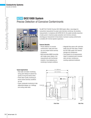 184 METTLER TOLEDO USA
Conductivity/Resistivity
Conductivity Systems
Accurate and Reliable
DCC1000 System
Precise Detection of Corrosive Contaminants
The METTLER TOLEDO Thornton DCC1000 System offers a new design for
conductivity measurement for power cycle chemistry monitoring. By providing
measurements in compliance with ASTM D4519, this system provides assurance
of water purity to maximize power production and minimize corrosion.
Unambiguous measurement of trace levels of corrosion-causing contaminants
is enabled with minimal operator supervision.
Features/Benefits:
– Precise detection of corrosive
contaminants: Faster plant start-
ups and simpler turbine warranty
compliance
– Multi-parameter M800 transmitter
with single-screen display of all
measurements with touchscreen
simplicity: Easy displaying and
monitoring of sample conditions
– Integrated flow sensor with automatic
heater shut-off if flow stops: Protects
the DCC1000 system from thermal
damage and maintenance
– Trend graphs for all measurements:
Helps to understand plant character-
istics and plan maintenance,
avoiding unplanned shutdowns
Typical Applications
– Feed water and steam monitoring
during plant startups to decide how
quickly to bring the turbine online.
– Power steam quality monitoring to
ensure turbine warranty conditions
are met.
– Power condensate monitoring to help
differentiate between air in-leakage
and cooling water leaks.
Side ViewFront View
Sample Inlet
Drain Drain
Vent
SensorCable
SensorCable
SensorCable
Cable Duct
31.5 [800 mm]
30.3 [770 mm] 31.5[800mm]
33.5[850mm]
 