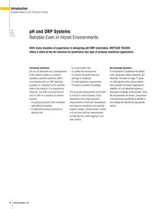 16 METTLER TOLEDO USA
pH and ORP Systems
Reliable Even in Harsh Environments
Functional definition
pH can be described as a measurement
of the relative acidity of a solution.
Oxidation reduction potential (ORP)
as measured with an ORP electrode,
provides an indication of the oxidative
state of the solution. It is important to
measure, and often to control the pH
and/or ORP of a solution for several
reasons:
– To produce products with consistent
well defined properties
– To efficiently produce products at
optimal cost
– To avoid health risks
– To protect the environment
– To prevent physical/chemical
damage to materials
– To meet regulatory requirements
– To expand scientific knowledge
The accurate measurement of pH/ORP
is critical in most industries. Each
application has unique physical
requirements of chemical, temperature,
and pressure resistance and possibly
hygienic design. Another factor is what
is to be done with the measurement:
monitoring only, data logging or pro-
cess control.
pH electrode selection
It is important to understand the details
of the application before selecting a pH
electrode. The table on page 17 gives
an initial glance at the various electro-
des available and typical applications.
Selection of a pH electrode requires a
thorough knowledge of the process. Once
the requirements are known, comparison
of the electrode specifications detailed in
this catalog will identify the appropriate
sensor.
pH
Introduction
Increased Safety for Your Production Process
With many decades of experience in designing pH/ORP electrodes, METTLER TOLEDO
offers a state-of the-art solution for practically any type of process analytical application.
 