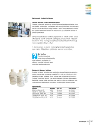 187METTLER TOLEDO USA
Conductivity Standard Solutions
Provided for sensor verification and recalibration, conductivity standards are pro-
duced, analyzed and documented in the METTLER TOLEDO Thornton ISO 9001
certified facility with processes similar to those used to calibrate high accuracy
Thornton conductivity sensors. They are provided with label and certificate with
lot number, certified value, expiration date, plus ASTM and NIST traceability data.
These standards are analyzed and used at equilibrium with the atmosphere.
Specifications
Standard Accuracy Shelf Life Order Number
25μS/cm, 500ml, HCl ±3% 6 months 58 078 001
100μS/cm, 500ml, KCl ±1% 12 months 58 078 002
1,000μS/cm, 500ml, KCl ±1% 12 months 58 078 003
10,000μS/cm, 500ml, KCl ±1% 12 months 58 078 004
100,000μS/cm, 500ml, KCl ±1% 12 months 58 078 005
?
Did You Know
Thornton conductivity
systems are routinely used by
other instrument suppliers as the
reference to provide traceability when
calibrating their instrumentation.
Calibration of Conductivity Sensors
Thornton Auto-loop Factory Calibration System
Thornton conductivity sensors are industry standards for determining water purity
and solution concentration. Thornton ISO 9001 factory calibration and certification
are NIST and ASTM traceable using Thornton’s unique ultrapure auto-loop calibra-
tion system. Certification includes test and accuracy, plus materials as noted in
sensor specifications.
USP pharmaceutical water monitoring requirements are met with sanitary sensors
which provide accurate conductivity and temperature measurement. 316L stain-
less steel Tri-Clamp mounting sensors have an electropolished finish with rough-
ness average (Ra)  0.2μm,  8μin.
4-electrode sensors are ideal for monitoring high conductivity applications,
clean-in-place (CIP) solutions and deionizer regenerant concentrations.
Microelectr.
Power
Pharma Water
Wastewater
 