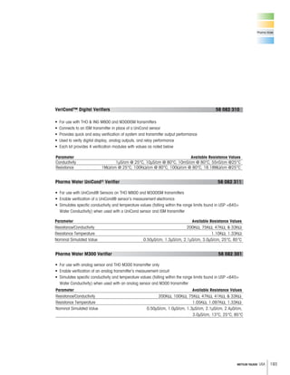 193METTLER TOLEDO USA
Pharma Water
Parameter Available Resistance Values
VeriCond™ Digital Verifiers 58 082 310
•
• Connects to an ISM transmitter in place of a UniCond sensor
• Provides quick and easy verification of system and transmitter output performance
•
• Each kit provides 4 verification modules with values as noted below
Parameter Available Resistance Values
Pharma Water UniCond® Verifier 58 082 311
•
• Enable verification of a UniCond® sensor’s measurement electronics
•
Water Conductivity) when used with a UniCond sensor and ISM transmitter
Parameter Available Resistance Values
Pharma Water M300 Verifier 58 082 301
•
• Enable verification of an analog transmitter’s measurement circuit
•
 