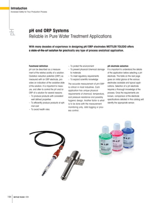 194 METTLER TOLEDO USA
pH and ORP Systems
Reliable in Pure Water Treatment Applications
Functional definition
pH can be described as a measure-
ment of the relative acidity of a solution.
Oxidation reduction potential (ORP) as
measured with an ORP electrode, pro-
vides an indication of the oxidative state
of the solution. It is important to meas-
ure, and often to control the pH and/or
ORP of a solution for several reasons:
– To produce products with consistent
well defined properties
– To efficiently produce products at opti-
mal cost
– To avoid health risks
– To protect the environment
– To prevent physical/chemical damage
to materials
– To meet regulatory requirements
– To expand scientific knowledge
The accurate measurement of pH/ORP
is critical in most industries. Each
application has unique physical
requirements of chemical, temperature,
and pressure resistance and possibly
hygienic design. Another factor is what
is to be done with the measurement:
monitoring only, data logging or proc-
ess control.
pH electrode selection
It is important to understand the details
of the application before selecting a pH
electrode. The table on the next page
gives an initial glance at the various
electrodes available and typical appli-
cations. Selection of a pH electrode
requires a thorough knowledge of the
process. Once the requirements are
known, comparison of the electrode
specifications detailed in this catalog will
identify the appropriate sensor.
pH
Introduction
Increased Safety for Your Production Process
With many decades of experience in designing pH/ORP electrodes METTLER TOLEDO offers
a state-of-the-art solution for practically any type of process analytical application.
 