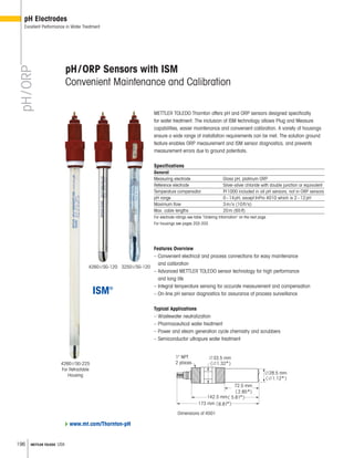 196 METTLER TOLEDO USA
3250i/SG-1204260i/SG-120
4260i/SG-225
For Retractable
Housing
pH/ORP
pH Electrodes
Excellent Performance in Water Treatment
METTLER TOLEDO Thornton offers pH and ORP sensors designed specifically
for water treatment. The inclusion of ISM technology allows Plug and Measure
capabilities, easier maintenance and convenient calibration. A variety of housings
ensure a wide range of installation requirements can be met. The solution ground
feature enables ORP measurement and ISM sensor diagnostics, and prevents
measurement errors due to ground potentials.
Specifications
General
Measuring electrode Glass pH, platinum ORP
Reference electrode Silver-silver chloride with double junction or equivalent
Temperature compensator Pt1000 included in all pH sensors; not in ORP sensors
pH range 0–14pH, except InPro 4010 which is 2–12pH
Maximum flow 3m/s (10ft/s)
Max. cable lengths 20m (65ft)
For electrode ratings see table “Ordering Information” on the next page.
For housings see pages 202-203.
Features Overview
– Convenient electrical and process connections for easy maintenance
and calibration
– Advanced METTLER TOLEDO sensor technology for high performance
and long life
– Integral temperature sensing for accurate measurement and compensation
– On-line pH sensor diagnostics for assurance of process surveillance
Typical Applications
– Wastewater neutralization
– Pharmaceutical water treatment
– Power and steam generation cycle chemistry and scrubbers
– Semiconductor ultrapure water treatment
pH/ORP Sensors with ISM
Convenient Maintenance and Calibration
Dimensions of 4501





л
л
л
л
www.mt.com/Thornton-pH
 
