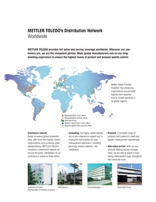 Distribution network
Based at several global production
sites, with more than twenty market
organizations, and numerous sales
representatives, METTLER TOLEDO
maintains a distribution network all
around the world. Satisfaction of our
customers is based on three pillars:
METTLER TOLEDO’s Distribution Network
Worldwide
METTLER TOLEDO provides full sales and service coverage worldwide. Wherever our cus-
tomers are, we are the competent partner. Many global manufacturers rely on our long-
standing experience to ensure the highest levels of product and process quality control.
Switzerland/Urdorf
Headquarters of Process Analytics
USA/Billerica China/Shanghai Brazil/São Paulo
Mettler-Toledo Process
Analytics’ four producing
organizations ensure faster
logistics and response
time to market demands in
all global regions.
– Consulting: Our highly skilled experts
are at your disposal to support you in
finding the best solution for your
measurement application, including
planning, product selection, and
installation.
– Products: A complete range of
products and systems to meet your
specific measurement requirements.
– After-sales service: With our cus-
tomized, lifelong service manage-
ment, we are able to assist in man-
aging measurement loops throughout
their entire life cycle.
Representative main office
Representative branch office
Manufacturing
Market organization main office
Market organization branch office
 
