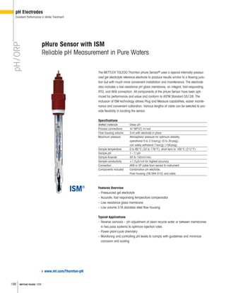 198 METTLER TOLEDO USA
pH/ORP
pH Electrodes
Excellent Performance in Water Treatment
Features Overview
– Pressurized gel electrolyte
– Accurate, fast responding temperature compensator
– Low resistance glass membrane
– Low volume 316 stainless steel flow housing
Typical Applications
– Reverse osmosis – pH adjustment of clean recycle water or between membranes
in two pass systems to optimize rejection rates
– Power plant cycle chemistry
– Monitoring and controlling pH levels to comply with guidelines and minimize
corrosion and scaling
pHure Sensor with ISM
Reliable pH Measurement in Pure Waters
The METTLER TOLEDO Thornton pHure Sensor® uses a special internally-pressur-
ized gel electrolyte reference electrode to produce results similar to a flowing junc-
tion but with much more convenient installation and maintenance. The electrode
also includes a low resistance pH glass membrane, an integral, fast-responding
RTD, and AK9 connection. All components of the pHure Sensor have been opti-
mized for performance and value and conform to ASTM Standard D5128. The
inclusion of ISM technology allows Plug and Measure capabilities, easier mainte-
nance and convenient calibration. Various lengths of cable can be selected to pro-
vide flexibility in locating the sensor.
Specifications
Wetted materials Glass pH
Process connections ¼ NPT(F) in/out
Flow housing volume 5ml with electrode in place
Maximum pressure Atmospheric pressure for optimum stability;
operational 0 to 2.5bar(g) (0 to 35psig);
can safely withstand 7bar(g) (100psig)
Sample temperature 0 to 80°C (32 to 176°F); short term to 100°C (212°F)
Sample pH 1–11pH
Sample flowrate 50 to 150ml/min
Sample conductivity 1.5μS/cm for highest accuracy
Connection AK9 or VP cable from sensor to instrument
Components included Combination pH electrode,
Flow housing (58 084 010) and cable.
www.mt.com/Thornton-pH
 