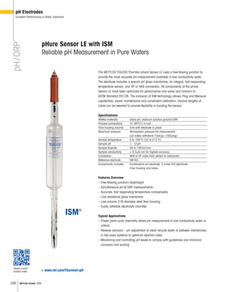200 METTLER TOLEDO USA
pH/ORP
pH Electrodes
Excellent Performance in Water Treatment
Features Overview
– Free-flowing junction/diaphragm
– Simultaneous pH  ORP measurements
– Accurate, fast responding temperature compensator
– Low resistance glass membrane
– Low volume 316 stainless steel flow housing
– Easily refillable electrolyte chamber
Typical Applications
– Power plant cycle chemistry where pH measurement in low conductivity water is
critical
– Reverse osmosis – pH adjustment of clean recycle water or between membranes
in two pass systems to optimize rejection rates
– Monitoring and controlling pH levels to comply with guidelines and minimize
corrosion and scaling
pHure Sensor LE with ISM
Reliable pH Measurement in Pure Waters
The METTLER TOLEDO Thornton pHure Sensor LE uses a free-flowing junction to
provide the most accurate pH measurement available in low conductivity water.
The electrode includes a special pH glass membrane, an integral, fast-responding
temperature sensor, and VP or AK9 connection. All components of the pHure
Sensor LE have been optimized for performance and value and conform to
ASTM Standard D5128. The inclusion of ISM technology allows Plug and Measure
capabilities, easier maintenance and convenient calibration. Various lengths of
cable can be selected to provide flexibility in locating the sensor.
Specifications
Wetted materials Glass pH, platinum solution ground/ORP
Process connections 1 4 NPT(F) in/out
Flow housing volume 5ml with electrode in place
Maximum pressure Atmospheric pressure for measurement;
can safely withstand 7bar(g) (100psig)
Sample temperature 0 to 100°C (32 to 212°F)
Sample pH 1–12pH
Sample flowrate 50 to 150ml/min
Sample conductivity  0.3μS/cm for highest accuracy
Connection AK9 or VP cable from sensor to instrument
Reference electrode 3M KCl
Components included Combination pH electrode, 3 molar KCI electrolyte,
Flow housing and cable.
www.mt.com/Thornton-pH
Watch a short
product video
 