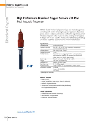 208 METTLER TOLEDO USA
DissolvedOxygen
Dissolved Oxygen Sensors
Dependable Low Level Measurement
Features Overview
– High accuracy
– Simple maintenance with drop-in modular membrane
– Excellent long-term stability
– Temperature compensation for membrane permeability
and oxygen solubility effects
Typical Applications
– Power plant cycle chemistry monitoring
– Semiconductor ultrapure water
– Pure water treatment systems
High Performance Dissolved Oxygen Sensors with ISM
Fast, Accurate Response
METTLER TOLEDO Thornton’s high performance ppb-level dissolved oxygen meas-
urement capability excels in demanding low ppb-level applications. It provides a
precise zero and a highly accurate response over the entire range of measurement.
This allows it to perform well at any level as well as providing very fast response
to changes from one level to another. The inclusion of ISM technology allows Plug
and Measure capabilities, easier maintenance and convenient calibration.
Specifications
Sample flowrate 50 to 1,000ml/min
Sample temperature 0 to 60°C (32 to 140°F) for temperature compensation;
can tolerate 100°C (212°F)
Sample pressure 0 to 5bar(g) (0 to 72psig)
Sample connections 1 4 NPT
Wetted materials Polyacetal flow housing, polyphenylene sulfide probe body,
PTFE membrane reinforced with stainless steel and silicone
rubber, Viton® and silicone rubber O-rings
Cable length Probe to instrument: 1 to 10m (3 to 33ft)
Weight 1kg (2lb) with flow housing
Response time 98% of final value in 90s
Operating range 0–10,000ppb (μg/L)
System accuracy ±1% of reading or 1ppb, whichever is greater; ±0.5°C
Components included DO probe,
Housing (58 084 009)
and cable*
* electrolyte sold separately
www.mt.com/Thornton-DO
 