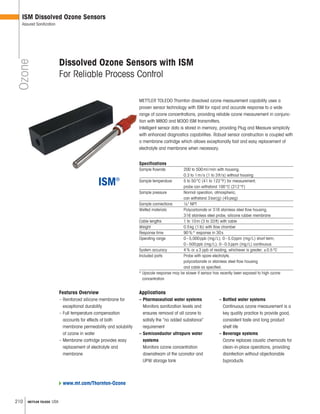 210 METTLER TOLEDO USA
Ozone
ISM Dissolved Ozone Sensors
Assured Sanitization
METTLER TOLEDO Thornton dissolved ozone measurement capability uses a
proven sensor technology with ISM for rapid and accurate response to a wide
range of ozone concentrations, providing reliable ozone measurement in conjunc-
tion with M800 and M300 ISM transmitters.
Intelligent sensor data is stored in memory, providing Plug and Measure simplicity
with enhanced diagnostics capabilities. Robust sensor construction is coupled with
a membrane cartridge which allows exceptionally fast and easy replacement of
electrolyte and membrane when necessary.
Specifications
Sample flowrate 200 to 500ml/min with housing;
0.3 to 1m/s (1 to 3ft/s) without housing
Sample temperature 5 to 50°C (41 to 122°F) for measurement;
probe can withstand 100°C (212°F)
Sample pressure Normal operation, atmospheric;
can withstand 3bar(g) (45psig)
Sample connections 1 4 NPT
Wetted materials Polycarbonate or 316 stainless steel flow housing,
316 stainless steel probe, silicone rubber membrane
Cable lengths 1 to 10m (3 to 33ft) with cable
Weight 0.5kg (1lb) with flow chamber
Response time 90%* response in 30s
Operating range 0–5,000ppb (mg/L); 0–5.0ppm (mg/L) short term;
0–500ppb (mg/L); 0–0.5ppm (mg/L) continuous
System accuracy 4% or ±3 ppb of reading, whichever is greater; ±0.5°C
Included parts Probe with spare electrolyte,
polycarbonate or stainless steel flow housing
and cable as specified.
* Upscale response may be slower if sensor has recently been exposed to high ozone
concentration
Features Overview
– Reinforced silicone membrane for
exceptional durability
– Full temperature compensation
accounts for effects of both
membrane permeability and solubility
of ozone in water
– Membrane cartridge provides easy
replacement of electrolyte and
membrane
Dissolved Ozone Sensors with ISM
For Reliable Process Control
Applications
– Pharmaceutical water systems
Monitors sanitization levels and
ensures removal of all ozone to
satisfy the “no added substance”
requirement
– Semiconductor ultrapure water
systems
Monitors ozone concentration
downstream of the ozonator and
UPW storage tank
– Bottled water systems
Continuous ozone measurement is a
key quality practice to provide good,
consistent taste and long product
shelf life
– Beverage systems
Ozone replaces caustic chemicals for
clean-in-place operations, providing
disinfection without objectionable
byproducts
www.mt.com/Thornton-Ozone
 