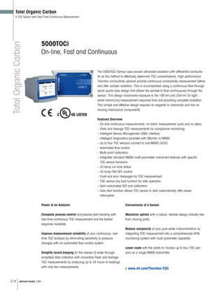 214 METTLER TOLEDO USA
TotalOrganicCarbon
Total Organic Carbon
A TOC Sensor with Real-Time Continuous Measurement
5000TOCi
On-line, Fast and Continuous
Features Overview
– On-line continuous measurements, no batch measurement cycle and no delay
– Peak and Average TOC measurements for compliance monitoring
– Intelligent Sensor Management (ISM) interface
– Intelligent diagnostics provided with iMonitor in M800
– Up to four TOC sensors connect to one M800 (4CH)
– Automated flow control
– Multi-point calibration
– Integrates standard M800 multi-parameter instrument features with specific
TOC sensor functions:
– UV lamp run time status
– UV lamp ON/OFF control
– Fault and error messages for TOC measurement
– TOC sensor key lock function for safe operation
– Semi-automated SST and calibration
– Auto start function allows TOC sensor to start automatically after power
interruption
The 5000TOCi Sensor uses proven ultraviolet oxidation with differential conductiv-
ity as the method to effectively determine TOC concentrations. High performance
Thornton conductivity sensors provide continuous conductivity measurement before
and after sample oxidation. This is accomplished using a continuous flow-through
spiral quartz tube design that allows the sample to flow continuously through the
sensor. This design maximizes exposure to the 185nm and 254nm UV light,
while minimizing measurement response time and providing complete oxidation.
This simple and effective design requires no reagents or chemicals and has no
moving mechanical components.
Power of an Analyzer
Complete process control and precise data trending with
real-time continuous TOC measurement and the fastest
response available.
Improve measurement reliability of your continuous, real-
time TOC analysis by eliminating sensitivity to pressure
changes with an automated flow control system.
Simplify record keeping for the release of water through
simplified data collection with innovative Peak and Average
TOC measurements by analyzing up to 24 hours of readings
with only two measurements. www.mt.com/Thornton-TOC
Convenience of a Sensor
Maximize uptime with a robust, reliable design virtually free
from moving parts.
Reduce complexity of your pure water instrumentation by
integrating TOC measurement into a comprehensive UPW
monitoring system with multi-parameter capability.
Lower costs with the ability to monitor up to four TOC sen-
sors on a single M800 transmitter.
 