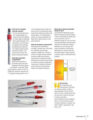 19METTLER TOLEDO USA
Is the use of a non-glass
electrode required?
The food and beverage indus-
try is understandably very
concerned about the potential
for broken glass pH electrodes
leaving glass fragments in the
food product. The introduction
of nonglass ISFET technology
pH electrodes eliminates this
risk, replaces expensive glass
containment systems, and
saves time and money com-
pared to taking grab samples.
What glass formulation
is appropriate?
Numerous formulations of
pH-sensitive glass have been
developed to overcome applica-
tion problems. “High Alkali” glass
greatly reduces “sodium ion error” ex-
panding the usable pH range from pH
12 of general purpose glass to pH 14.
Glass
Measuring
solution
Open
junction
Xerolyt® Extra
solid polymer
electrolyte
“Low Temperature Glass” allows con-
tinuous use at low temperatures which
present high impedance problems with
standard glass. “HF-resistant glass“
permits use of glass electrodes at HF
levels which rapidly dissolve normal
glass electrodes.
What are the physical requirements?
Among physical considerations
are length, connector type, and installa-
tion. Electrodes are commonly
available in lengths from 120mm to
425mm or longer to ensure sufficient
immersion depth into the process.
Improvements in electrode connector
technology over the years have resulted
in numerous connector configurations.
Polymer body “industrial pH sensors”
serve as their own housing, fitting
directly into threaded connections.
Which type of reference electrolyte
should be used?
Liquid reference electrolytes provide
high flow through the junction keeping
it clean and providing the highest accu-
racy and precision, and are
refillable for longer life. Use of pre-pres-
surized gel electrodes prevents process
solutions from entering the reference
electrolyte, are more compact and
reduce maintenance. Solid polymer
electrolytes are in direct contact with
the sample medium without requiring
a ceramic junction, eliminating fouling
problems.
Did You Know
All pH electrodes, even
those with gel or solid poly-
mer reference systems, contain a
liquid electrolyte in the pH half cell
which must be in contact with the inter-
nal silver wire in order for the sensor
to measure accurately.
Sensors therefore must be installed at
least 15° from horizontal to prevent
air bubble interference. Exception: see
InPro®
3100(i) “upside-down” elec-
trode, p. 22.
?
 