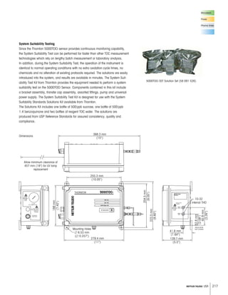 217METTLER TOLEDO USA
System Suitability Testing
Since the Thornton 5000TOCi sensor provides continuous monitoring capability,
the System Suitability Test can be performed far faster than other TOC measurement
technologies which rely on lengthy batch measurement or laboratory analysis.
In addition, during the System Suitability Test, the operation of the instrument is
identical to normal operating conditions with no extra oxidation cycle times, no
chemicals and no alteration of existing protocols required. The solutions are easily
introduced into the system, and results are available in minutes. The System Suit-
ability Test Kit from Thornton provides the equipment needed to perform a system
suitability test on the 5000TOCi Sensor. Components contained in this kit include
a bracket assembly, transfer cap assembly, assorted fittings, pump and universal
power supply. The System Suitability Test Kit is designed for use with the System
Suitability Standards Solutions Kit available from Thornton.
The Solutions Kit includes one bottle of 500ppb sucrose, one bottle of 500ppb
1.4 benzoquinone and two bottles of reagent TOC water. The solutions are
produced from USP Reference Standards for assured consistency, quality and
compliance.
5000TOCi SST Solution Set (58 091 526)
Microelectr.
Power
Pharma Water
Mounting Holes
л 6.53 mm
(л 0.257)
279.4 mm
(11)
188mm
(7.40)
204.5mm
(8.05)
223.5mm
(8.80)
255.3 mm
(10.05)
368.3 mm
(15)
82.8mm
(3.26)
52.8mm
(2.08)
139.7 mm
(5.5)
41.6 mm
(1.64)
Allow minimum clearance of
457 mm (18) for UV lamp
replacement
10-32
internal THD
Dimensions
 