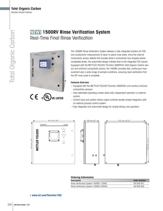 220 METTLER TOLEDO USA
TotalOrganicCarbon
Total Organic Carbon
Reliable Sample Delivery
1500RV Rinse Verification System
Real-Time Final Rinse Verification
The 1500RV Rinse Verification System delivers a fully integrated solution for TOC
and conductivity measurement of clean-in-place rinse water. Once the internal
conductivity sensor detects that sample stream conductivity has dropped below
acceptable levels, the automated design initiates flow to the integrated TOC sensor.
Equipped with the METTLER TOLEDO Thornton 5000TOCi Total Organic Carbon sen-
sor and UniCond conductivity sensor, the 1500RV provides fast, continuous mea-
surement over a wide range of sample conditions, ensuring rapid verification that
the CIP rinse cycle is complete.
Features Overview
– Equipped with the METTLER TOLEDO Thornton 5000TOCi and sanitary UniCond
conductivity sensors.
– User-selectable operating modes allow fully independent operation or external
control.
– Control input and system status output contacts enable simple integration with
an external process control system.
– Fully integrated and automated design for simple startup and operation
610 mm (24) 572 mm (22.5)203 mm (8)
610mm(24)
572mm(22.5)
Ordering Information
Description Order Number
Rinse Verification System 1500RV 110VAC 58 036 051
Rinse Verification System 1500RV 220VAC 58 036 052
www.mt.com/Thornton-TOC
 