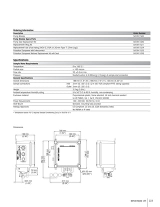 223METTLER TOLEDO USA
Ordering Information
Description Order Number
Pump Module 58 091 565
Pump Module Spare Parts
Pump Seal Replacement Kit 58 091 020
Replacement Fitting Kit 58 091 021
Replacement Fuse (Fuse rating 250V 0.375A 5×20mm Type ‘T’ [Time Log]) 58 091 024
Pulsation Dampener with Interconnect 58 091 025
Pulsation Dampener Bellows Replacement Kit with Seal 58 091 026
Specifications
Sample Water Requirements
Temperature 0 to 100°C*
Particle size  100 micron
Flow rate 20 ±0.5ml/min
Pressure flooded suction to 0.69bar(g) (10psig) at sample inlet connection
General Specifications
Overall dimensions 188mm (7.4) W ×188mm (7.4) H ×133mm (5.25) D
Sample connections Inlet 3mm (0.125) O.D. (2m (6') FDA compliant PTFE tubing supplied)
Outlet 3mm (0.125) O.D.
Weight 2.3kg (5.0lb.)
Ambient temperature/Humidity rating 5 to 50°C/5 to 80% humidity, non-condensing
Enclosure material Polycarbonate plastic, flame retardant, UV and chemical resistant
UL #E75645, Vol.1, Set 2, CSA #LR 49336
Power Requirements 100–240VAC, 50/60 Hz, 0.2A
Wall Mount Standard, mounting tabs provided
Ratings/Approvals CE Compliant, UL and cUL (CSA Standards) listed.
Not NEMA or IP rated
* Temperature above 70°C requires Sample Conditioning Coil p/n 58 079 511
Dimensions
 