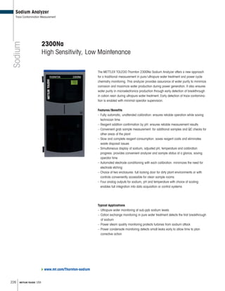 226 METTLER TOLEDO USA
Sodium
Sodium Analyzer
Trace Contamination Measurement
2300Na
High Sensitivity, Low Maintenance
The METTLER TOLEDO Thornton 2300Na Sodium Analyzer offers a new approach
for a traditional measurement in pure/ultrapure water treatment and power cycle
chemistry monitoring. This analyzer provides assurance of water purity to minimize
corrosion and maximize water production during power generation. It also ensures
water purity in microelectronics production through early detection of breakthrough
in cation resin during ultrapure water treatment. Early detection of trace contamina-
tion is enabled with minimal operator supervision.
Features/Benefits
– Fully automatic, unattended calibration: ensures reliable operation while saving
technician time
– Reagent addition confirmation by pH: ensures reliable measurement results
– Convenient grab sample measurement: for additional samples and QC checks for
other areas of the plant
– Slow and complete reagent consumption: saves reagent costs and eliminates
waste disposal issues
– Simultaneous display of sodium, adjusted pH, temperature and calibration
progress: provides convenient analyzer and sample status at a glance, saving
operator time
– Automated electrode conditioning with each calibration: minimizes the need for
electrode etching
– Choice of two enclosures: full locking door for dirty plant environments or with
controls conveniently accessible for clean sample rooms
– Four analog outputs for sodium, pH and temperature with choice of scaling:
enables full integration into data acquisition or control systems
Typical Applications
– Ultrapure water monitoring at sub-ppb sodium levels
– Cation exchange monitoring in pure water treatment detects the first breakthrough
of sodium
– Power steam quality monitoring protects turbines from sodium attack
– Power condensate monitoring detects small leaks early to allow time to plan
corrective action
www.mt.com/Thornton-sodium
 