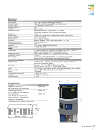 227METTLER TOLEDO USA
Microelectr.
Power
Ordering Information
Description Order No.
2300Na Sodium Analyzer, 58 042 001
with partial door for clean sample room
2300Na Sodium Analyzer, 58 042 002
with full dust  water resistant enclosure
Required Startup Kit 58 091 233*
1L of 100ppm calibration standard
solution, 250mL of 7 and 10pH buffer
solutions and etch solutions
* Diisopropylamine (DIPA) reagent to be sourced locally.
Specifications
Measurements
Range, sodium 0.001–100,000ppb or equivalent ppm, autoranging
Resolution, sodium 4 digits with decimal, autoranging; 0.001ppb in lowest range
Accuracy, sodium ±10% of reading ±0.05ppb, typical
Response time (90%) 5min
Update rate Once per second
Reagent consumption Diisopropylamine (DIPA), approximately 1L per 3 months;
more at higher temperatures and for cation exchange samples
Sample pH 2.5–12
Sample flowrate  40mL/min ( 20mL/min for cation exchange samples), excess to drain
Sample temperature 5–50°C (41–122°F)
Sample pressure 0.3–7 bar(g) (5–100psig)
Calibration Automatic, unattended 3-point known addition; manual 1- or 2-point
Electrode conditioning Part of auto-cal sequence
Grab sample measurement Included
Range, pH 0.00–14.00pH, reagent conditioned sample
Range, temperature 0–100°C (32–212°F)
Outputs
Analog outputs For sodium, conditioned pH, temperature; four powered 0/4–20mA, 22mA alarm,
500ohm max load, not for use with externally powered circuits
Analog output scaling Linear, bi-linear, logarithmic (1,2,3 or 4 decades) or auto ranging
Analog output accuracy ±0.05mA
Relay contacts Two unpowered, SPDT, 250VAC/30VDC, 3A resistive freely assignable to
setpoints for sodium, pH, temperature; other relays used for auto-cal
Installation/Power/Enclosure
Operator interface 4-line backlit LCD, 5 tactile keys; simultaneous display of sodium, conditioned pH,
auto-cal status (temperature optional)
Connections Sample inlet: 1/4 or 6mm OD tube SS compression fitting
Drain hose: 19×25.4mm (¾×1), 2m (6ft) length included
Power 100–240VAC, 50–60Hz, 25W; on power loss all settings are retained without batteries
Dimensions HWD Enclosures: 900×450×190mm (35.4×17.7×7.5)
Weight 27kg (60lbs)
Ambient operating temperature 10–45°C (50–113°F)
Humidity 10–90% non–condensing
Ratings/approvals CE, cULus
 