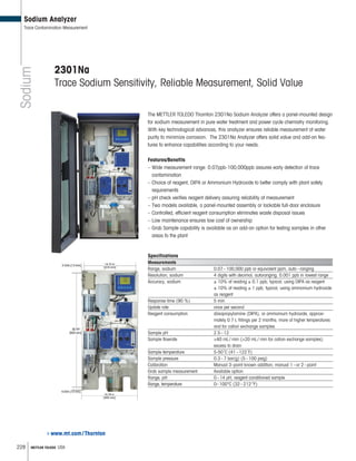 228 METTLER TOLEDO USA
Specifications
Measurements
Range, sodium 0.07–100,000 ppb or equivalent ppm, auto–ranging
Resolution, sodium 4 digits with decimal, autoranging; 0.001 ppb in lowest range
Accuracy, sodium ± 10% of reading ± 0.1 ppb, typical; using DIPA as reagent
± 10% of reading ± 1 ppb, typical; using ammonium hydroxide
as reagent
Response time (90 %) 5 min
Update rate once per second
Reagent consumption diisopropylamine (DIPA), or ammonium hydroxide, approxi-
mately 0.7 L fillings per 2 months; more at higher temperatures
and for cation exchange samples
Sample pH 2.5–12
Sample flowrate 40 mL/ min (20 mL/ min for cation exchange samples)
excess to drain
Sample temperature 5-50 C (41–122 F)
Sample pressure 0.3–7 bar(g) (5–100 psig)
Calibration Manual 3–point known addition; manual 1–or 2–point
Grab sample measurement Available option
Range, pH 0–14 pH, reagent conditioned sample
Range, temperature 0–100°C (32–212°F)
www.mt.com/Thornton
Sodium
Sodium Analyzer
Trace Contamination Measurement
2301Na
Trace Sodium Sensitivity, Reliable Measurement, Solid Value
The METTLER TOLEDO Thornton 2301Na Sodium Analyzer offers a panel-mounted design
for sodium measurement in pure water treatment and power cycle chemistry monitoring.
With key technological advances, this analyzer ensures reliable measurement of water
purity to minimize corrosion. The 2301Na Analyzer offers solid value and add-on fea-
tures to enhance capabilities according to your needs.
Features/Benefits
– Wide measurement range: 0.07ppb-100,000ppb assures early detection of trace
contamination
– Choice of reagent, DIPA or Ammonium Hydroxide to better comply with plant safety
requirements
– pH check verifies reagent delivery assuring reliability of measurement
– Two models available, a panel-mounted assembly or lockable full-door enclosure
– Controlled, efficient reagent consumption eliminates waste disposal issues
– Low maintenance ensures low cost of ownership
– Grab Sample capability is available as an add-on option for testing samples in other
areas fo the plant
 