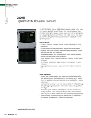 230 METTLER TOLEDO USA
Silica
Silica Analyzer
Trace Sensitivity
2800Si
High Sensitivity, Consistent Response
The METTLER TOLEDO Thornton 2800Si Silica Analyzer is a reliable on-line instru-
ment designed specifically for pure/ultrapure water treatment and power cycle
chemistry monitoring. This analyzer provides assurance of water purity to optimize
ion exchange in production of pure/ultrapure water and to minimize silica deposi-
tion in turbines. Early detection of trace contamination is enabled with minimal
operator supervision.
Features/Benefits
– Automatic, unattended calibration: provides excellent repeatability and saves
operator time
– Automatic zeroing with every measurement: ensures measurement stability
– Convenient grab sample capability: allows measurement of additional samples
for QC checks in other areas of the plant
– Simultaneous display of silica and measurement timing: provides convenient
analyzer status at a glance, saving operator time
– Analog output with choice of scaling: enables easy integration into data acquisi-
tion system
– Full enclosure: safely protects reagent containers and components from plant
environment
– Large reagent containers enable a long service interval: reduces maintenance
time
Typical Applications
– Ultrapure water monitoring at ppb silica levels can ensure the highest quality
water is being delivered. Silica breakthrough of polisher anion resin is detected
at very low ppb levels and contaminated water can be diverted before it reaches
critical areas.
– Anion exchange monitoring in pure water treatment detects the first break-through
of silica to trigger regeneration before contamination reaches subsequent treat-
ment stages.
– Power steam quality monitoring protects turbines from silica deposition and
resulting imbalance, loss of capacity and efficiency. Silica measurement and
control may also be needed to meet turbine manufacturer warranty requirements.
– Power condensate polisher monitoring can detect the need for regeneration at
low ppb levels before feedwater is significantly contaminated.
www.mt.com/Thornton-silica
 