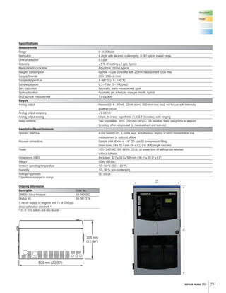 231METTLER TOLEDO USA
Ordering Information
Description Order No.
2800Si Silica Analyzer 58 043 003
Startup Kit, 58 091 276
3 month supply of reagents and 1L of 250ppb
silica calibration standard.*
* 4L of 10% sulfuric acid also required.
Microelectr.
Power
Specifications
Measurements
Range 0–5,000ppb
Resolution 4 digits with decimal, autoranging; 0.001ppb in lowest range
Limit of detection 0.5ppb
Accuracy ±5% of reading ±1ppb, typical
Measurement cycle time Adjustable, 20min typical
Reagent consumption Approx. 4L per 3 months with 20min measurement cycle time
Sample flowrate 200–250mL/min
Sample temperature 5–60°C (41–140°F)
Sample pressure 0.3–7bar (5–100psig)
Zero calibration Automatic, every measurement cycle
Span calibration Automatic per schedule; once per month, typical
Grab sample measurement 1L capacity
Outputs
Analog output Powered 0/4–20mA, 22mA alarm, 500ohm max load, not for use with externally
powered circuit
Analog output accuracy ±0.05mA
Analog output scaling Linear, bi-linear, logarithmic (1,2,3,4 decades), auto ranging
Relay contacts Two unpowered, SPDT, 250VAC/30VDC, 3A resistive, freely assignable to setpoint
for silica; other relays used for measurement and auto-cal
Installation/Power/Enclosure
Operator interface 4-line backlit LCD, 5 tactile keys; simultaneous display of silica concentration and
measurement or auto-cal status
Process connections Sample inlet: 6mm or 1/4 OD tube SS compression fitting
Drain hose: 19×25.4mm (¾×1), 2m (6ft) length included
Power 100–240VAC, 50–60Hz, 25W; on power loss all settings are retained
without batteries
Dimensions HWD Enclosure: 927×531×305mm (36.5×20.9×12)
Weight 42kg (93lbs)
Ambient operating temperature 10–50°C (50–122°F)
Humidity 10–90% non-condensing
Ratings/approvals CE, cULus
* Specifications subject to change.
 