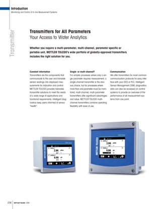 236 METTLER TOLEDO USA
Transmitter
Introduction
Monitoring and Control of In-line Measurement Systems
Transmitters for All Parameters
Your Access to Water Analytics
Whether you require a multi-parameter, multi-channel, parameter specific or
portable unit, METTLER TOLEDO’s wide portfolio of globally-approved transmitters
includes the right solution for you.
Constant information
Transmitters are the components that
communicate to the user and translate
sensor readings into displayed mea-
surements for indication and control.
METTLER TOLEDO provides tailorable
transmitter solutions to meet the needs
of a wide range of applications and
functional requirements. Intelligent diag-
nostics keep users informed of sensor
“health”.
Single- or multi-channel?
For simpler processes where only a sin-
gle parameter requires measurement, a
single-channel transmitter is the obvi-
ous choice, but for processes where
more than one parameter must be moni-
tored, multi-channel, multi-parameter
transmitters offer significant advantages
and value. METTLER TOLEDO multi-
channel transmitters combine operating
flexibility with ease of use.
Communication
We offer transmitters for most common
communication protocols for easy inter-
face with your DCS or PLC. Intelligent
Sensor Management (ISM) diagnostics
data can also be accessed on control
systems to provide an overview of the
performance of all measurement sys-
tems from one point.
 