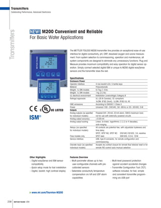 238 METTLER TOLEDO USA
Transmitters
Transmitters
Outstanding Performance, Advanced Electronics
www.mt.com/Thornton-M200
M200 Convenient and Reliable
For Basic Water Applications
The METTLER TOLEDO M200 transmitter line provides an exceptional ease-of-use
interface for digital conductivity, pH, ORP, dissolved oxygen and ozone measure-
ment. From system selection to commissioning, operation and maintenance, all
system components are designed to eliminate any unnecessary functions. Plug and
Measure provides maximum compatibility and easy operation for digital sensor op-
eration. Simply connect selected digital ISM or unique to M200 digital easySense
sensors and the transmitter does the rest.
Specifications
Enclosure/Power
Operator interface 4 line backlit LCD; 5 tactile keys
Material Polycarbonate
Weight, 1 4 DIN models 0.7kg (1.5lb)
Weight, 1 2 DIN models 1kg (2.2lb)
UL electrical environment Installation (overvoltage) Category II
Ratings/approvals UL (US  Canada), CE compliant;
¼DIN: IP65 (front); 1 2 DIN: IP65/UL 4X
EMC emissions According to EN55011 Class A
Power Universal 100–240VAC, 50–60Hz or 20–30VDC; 5W
Outputs
Analog outputs (as specified Powered 0/4–20mA, 22mA alarm, 500 maximum load;
for individual models) not for use with externally powered circuits
Analog output accuracy 0.05mA
Analog output scaling Linear, bi-linear, logarithmic (1,2,3 or 4 decades),
auto-ranging
Relays (as specified All contacts are potential free, with adjustable hysteresis and
for individual models) time delay
SPDT, SPST NO, SPST NC: 250VAC/30VDC, 3A, resistive
Flow models only SPST reed: 300VDC, 0.5A, 10W
Service interface USB, type B connector, for remote configuration and
commissioning
Discrete input (as specified Accepts dry contact closure for remote flow totalizer reset or for
individual models) remote PID control auto/manual selection
Features Overview
– Multi-parameter allows up to two
user-configurable channels with pre-
calibrated sensors
– Selectable conductivity temperature
compensation on/off and USP alarm
capabilities
Other Highlights
– Digital easySense and ISM sensor
compatibility
– Quick setup mode for fast installation
– Digital, backlit, high contrast display
– Multi-level password protection
against accident accidental changes
– Transmitter Configuration Tool (TCT)
software included, for fast, simple
and consistent transmitter program-
ming via USB port
 