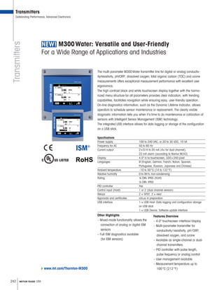 242 METTLER TOLEDO USA
Transmitters
Transmitters
Outstanding Performance, Advanced Electronics
M300 Water: Versatile and User-Friendly
For a Wide Range of Applications and Industries
The multi-parameter M300 Water transmitter line for digital or analog conductiv-
ity/resistivity, pH/ORP, dissolved oxygen, total organic carbon (TOC) and ozone
measurements offers exceptional measurement performance with excellent user
ergonomics.
The high contrast black and white touchscreen display together with the harmo-
nized menu structure for all parameters provides clear indication, with trending
capabilities, facilitates navigation while ensuring easy, user-friendly operation.
On-line diagnostics information, such as the Dynamic Lifetime Indicator, allows
operators to schedule sensor maintenance or replacement. The clearly visible
diagnostic information tells you when it’s time to do maintenance or calibration of
sensors with Intelligent Sensor Management (ISM) technology.
The integrated USB interface allows for data logging or storage of the configuration
on a USB stick.
Specifications
Power supply	 100 to 240 VAC, or 20 to 30 VDC, 10 VA
Frequency for AC	 50 to 60 Hz
Current output	 2 × 0 / 4 to 20 mA (4× for dual channel),
22 mA alarm (according to Namur NE43)
Display 	 4.0 b / w touchscreen, 320 × 240 pixel
Languages 	 9 (English, German, French, Italian, Spanish,
­Portuguese, Russian, Japanese and Chinese)
Ambient temperature 	 –10 to 50 °C (14 to 122 °F)
Relative humidity	 0 to 95% non-condensing
Rating	 ¼ DIN: IP65 (front)
½ DIN: IP65
PID controller	 Yes
Control input (Hold)	 1 or 2 (dual channel version)
Relays	2 × SPST, 2 × reed
Approvals and certificates	 cULus in preparation
USB interface	 1 × USB Host: Data logging and configuration storage
on USB stick
1 × USB Device: Software update interface
Other Highlights
–	Mixed-mode functionality allows the
connection of analog or digital ISM
sensors
–	Full ISM diagnostics available
(for ISM sensors)
Features Overview
–	4.0 touchscreen interface / display
–	Multi-parameter transmitter for
conductivity / resistivity, pH / ORP,
dissolved oxygen, and ozone
–	Available as single-channel or dual-
channel transmitters
–	PID controller with pulse length,
pulse frequency or analog control
–	User management available
–	Measurement temperature up to
100 °C (212 °F)www.mt.com/Thornton-M300
 