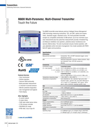 246 METTLER TOLEDO USA
Transmitter
M800 Multi-Parameter, Multi-Channel Transmitter
Touch the Future
The M800 transmitter series features premium Intelligent Sensor Management
(ISM) technology measuring conductivity, TOC, pH/ORP, optical and ampero-
metric, dissolved oxygen, dissolved ozone. The multi-parameter transmitter
accepts any compatible combination of ISM sensors. Up to four channels of pro-
cess measurement plus two pulse flow measurements provides immediate Plug
and Measure installation and operation, predictive sensor maintenance and
dynamic lifetime status. The color touchscreen ensures intuitive operation, with
user selectable control and alarm management. One model available with PROFI-
BUS-DP digital communications.
Specifications
Performance
Measurement parameters Conductivity, TOC, pH/ORP, dissolved oxygen, ozone,
temperature and flow
ISM Advanced diagnostics (Dynamic Lifetime Indicator, Adap-
tive Calibration Timer, CIP/SIP counter etc.)
iMonitor
Conductivity
Conductivity ranges 2-electrode sensor:
(C = cell constant) C = 0.1: 0.01 to 50,000μS/cm (20 × cm to 50 M × cm)
C = 0.1 sanitary: 0.01 to 3,000μS/cm (333 × cm to 50 M × cm)
C = 0.01: 0.001 to 500μS/cm (2,000 × cm to 500 M × cm)
4-electrode sensor:
0.01 to 1,000 mS/cm (1.0 × cm to 0.1 M × cm)
Temperature measuring range –40 to 200°C (–40 to 392°F)
Temperature compensation Auto/selectable as: Std. (standard high purity water
Thornton/Light), Light 84, Std. pure water referenced to
75°C, linear %/°C (adjustable), 50% glycol, 100%
glycol, cation, ammonia, isopropyl alcohol, none
TOC
Measurement range 0.05–2000ppbC (μgC/L)
pH
pH range –1 to 15
ORP input range –1500 to 1500mV
pH resolution Auto/0.001/0.01/0.1/1 (can be selected)
Temperature measuring range –30 to 150°C (–22 to 302°F)
Temperature compensation Auto/manual/STC
Oxygen
Range (amperometric) 0 to 10,000ppb (μg/L)
Range (optical) 0 to 5,000ppb (μg/L)
Oxygen resolution Auto/0.001/0.01/0.1/1 (can be selected)
Temperature compensation Auto
Ozone
Operating range 0–5,000ppb (μg/L); 0–5.0ppm (mg/L) short term;
0–500ppb (μg/L); 0–0.5ppm (mg/L) continuous
Other Highlights
– 8 current outputs
– 8 output relays
– Traffic light coded sensor status
– 2 PID process controller
– PROFIBUS-DP model
– IP66 rated, cULus Type 4X
Features Overview
– Color touchscreen
– Intuitive operation
– Premium ISM functionality
– Multi-parameter measurement
– 2-channel/4-channel versions
– iMonitor predictive diagnostics
– User management and logbook
– Trend display
Transmitters
Outstanding Performance, Advanced Electronics
www.mt.com/M800
Watch a short
product video
 