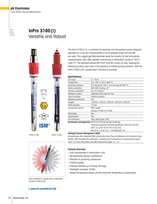 22 METTLER TOLEDO USA
The InPro 3100(i) is a combined pH electrode and temperature sensor designed
specially for in-line pH measurements in bio-processes where CIP and SIP
are used. This rugged gel-filled electrode leads the industry for fast and precise
measurements, even after repeated autoclaving or sterilization cycles at 140°C
(284°F). The electrode utilizes METTLER TOLEDO’s silver-ion trap, keeping the
reference junction clear even in the presence of sulfide-bearing solutions. With the
InPro 3100(i)UD, upside-down mounting is possible.
Specifications
pH range 0–14pH
Temperature 0 to 140°C (32 to 284°F)
Operating pressure 0 to 6barg @ 140°C (0 to 87psig @ 284°F)
Cable connection ISM: KS8; Analog: VP
Process connection Pg 13.5 thread
Reference system Argenthal with silver-ion trap
Type of junction Ceramic junction
Reference electrolyte Gel
Lengths 120mm, 150mm, 225mm, 325mm, 425mm
Shaft diameter 12mm
Temperature sensor ISM: Digital;
Analog: Pt100 or Pt1000
Sterilizable Yes
Autoclavable Yes
pH membrane High alkali glass (HA)
Certificates and Approvals METTLER TOLEDO Quality Certificate,
Pressure Equipment Directive guidelines (PED) 97/23/EC,
ATEX: Ex ia IIC T6/T5/T4/T3 Ga/Gb,
FM: IS Cl. I, II, III, Div 1, GR ABCDEFG/T6
Intelligent Sensor Management (ISM)
pH electrodes with integrated ISM functionality allow Plug and Measure and advanced diag-
nostics. ISM simplifies the installation, handling and maintenance of measurement equip-
ment. For more information see ISM introduction pages 12–13.
Features Overview
– Fully autoclavable or sterilizable in-situ
– Gel electrolyte reduces maintenance
– Resistant to poisoning substances
– EHEDG certified
– Pressure resistant up to 6barg (87psig)
– Watertight connector (IP68)
– Integral temperature sensor permits automatic temperature compensation
InPro 3100(i)
Versatile and Robust
Also available for upside-down installation
as InPro 3100(i)UD.
pH
pH Electrodes
Long Lifetime, Accurate Measurement
InPro 3100 InPro 3100i
www.mt.com/InPro3100
 