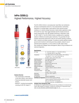 24 METTLER TOLEDO USA
InPro 3250iInPro 3253
InPro 3250(i)
Highest Performance, Highest Accuracy
The InPro 3250(i) family is a pre-pressurized, liquid-filled, low-maintenance
pH sensor and temperature sensor for in-line measurements in demanding
applications. Its durable design is well suited for harsh chemical process
conditions or to meet the stringent demands of sterile biotech applications where
CIP and SIP are used. These rugged electrodes lead the industry for fast and
precise measurements, even after repeated autoclaving or sterilization cycles
at 140°C (284°F). The InPro 3250(i) family is available with an expanded
selection of different pH-sensitive glass membranes. This guarantees the best
possible measurement performance under the most diverse operating conditions,
both in chemical and biotech processes. The platinum-auxiliary electrode (solution
ground) which functions to eliminate ground loop problems, allows for use of
advanced sensor diagnostics, or can be used as an ORP (redox) sensor.
Also available with Intelligent Sensor Management (ISM) for Plug and Measure and
advanced diagnostics.
Specifications
pH range 0–14pH InPro 3250(i); 0–12pH InPro 3253(i);
1–11pH InPro 3251(i), InPro 3252
Temperature 0 to 100°C (32 to 212°F) InPro 3250(i), InPro 3253(i);
–25 to 80°C (–13 to 176°F) InPro 3251(i);
0 to 80°C (32 to 176°F) InPro 3252
Operating pressure 0 to 4barg (0 to 58psig)
Cable connection ISM: KS8; Analog: VP
Process connection Pg 13.5 thread
Reference system Argenthal with silver-ion trap
Type of junction Ceramic junction
Reference electrolyte Pre-pressurized liquid
Lengths 120mm, 225mm, 325mm, 425mm
Shaft diameter 12mm
Temperature sensor ISM: digital
Analog: Pt100 or Pt1000
Sterilizable Yes, up to 140°C (284°F)
Autoclavable Yes
pH membrane Various by applications
Certificates and Approvals METTLER TOLEDO Quality Certificate,
Pressure Equipment Directive guidelines (PED) 97/23/EC,
ATEX: Ex ia IIC T6/T5/T4/T3 Ga/Gb,
FM: IS Cl. I, II, III, Div 1, GR ABCDEFG/T6
Intelligent Sensor Management (ISM)
pH electrodes with integrated ISM functionality allow Plug and Measure and advanced diag-
nostics. ISM simplifies the installation, handling and maintenance of measurement equip-
ment. For more information see ISM introduction pages 12–13.
Features Overview
– Fully autoclavable or sterilizable
in-situ (InPro 3250(i), InPro 3253(i))
– Pressurized electrolyte reduces main-
tenance
– MaxCert™, including biocompatibility
according to USP 26, Chapter 27
pH
pH Electrodes
Long Lifetime, Accurate Measurement
www.mt.com/InPro3250
 
