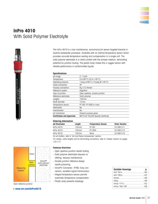 27METTLER TOLEDO USA
Wastewater
Features Overview
– Open aperture junction resists fouling
– Solid polymer electrolyte requires no
refilling, reduces maintenance
– Double junction reference design
resists poisoning
– VarioPin Connector–IP68, Easy con-
nection, excellent signal transmission
– Integral temperature sensor permits
automatic temperature compensation
– Plastic body prevents breakage
The InPro 4010 is a low maintenance, economical pH sensor targeted towards in-
dustrial wastewater processes. Available with an internal temperature sensor which
provides accurate temperature reading and compensation in a single unit. The
solid polymer electrolyte is in direct contact with the sample medium, eliminating
potential for junction fouling. The plastic body makes this a rugged sensor with
reliable performance in contaminated liquids.
Specifications
pH range 2–12pH
Temperature 0 to 60°C (32 to 140°F)
Operating pressure 1barg at 60°C (15psig @ 140°F)
Cable connection VP
Process connection Pg 13.5 thread
Reference system Argenthal
Type of junction Open aperture, double junction
Reference electrolyte Solid polymer
Lengths 120mm
Shaft diameter 12mm
Temperature sensor Pt100, Pt1000 or none
Sterilizable No
Autoclavable No
pH membrane General purpose glass
Certificates and Approvals METTLER TOLEDO Quality Certificate
Ordering Information
pH Electrodes Length Temperature Sensor Order Number
InPro 4010 120mm Pt100 52 000 511
InPro 4010 120mm Pt1000 52 000 512
InPro 4010 120mm None 52 000 510
For pH buffers, refer to “pH and Redox Accessories” section.
For cables, cable lengths and for terminating connectors, refer to “Cables” section on pages
170-177.
InPro 4010
With Solid Polymer Electrolyte
Suitable Housings p.
InFit 761e .....................................140
InFit 762e.....................................142
InFlow ..........................................146
InDip ............................................148
InTrac 777e..................................152
InTrac 785/787 ............................158
Open reference junction
Glass
Measuring
solution
Open
junction
Xerolyt®
solid polymer
electrolyte
www.mt.com/InPro4010
 